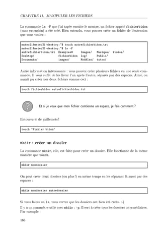 CHAPITRE 11. MANIPULER LES FICHIERS
La commande ls -F que j'ai tapée ensuite le montre, un chier appelé fichierbidon
(sans extension) a été créé. Bien entendu, vous pouvez créer un chier de l'extension
que vous voulez :
m—teoPIdm—teoPIEdesktopX~6 tou™h —utrefi™hier˜idonFtxt
m—teoPIdm—teoPIEdesktopX~6 ls Ep
—utrefi™hier˜idonFtxt ix—mplesd sm—gesG wusiqueG †idéosG
hesktopG fi™hier˜idon logG €u˜li™G
ho™umentsG im—gesG wodèlesG tutosG
Autre information intéressante : vous pouvez créer plusieurs chiers en une seule com-
mande. Il vous sut de les lister l'un après l'autre, séparés par des espaces. Ainsi, on
aurait pu créer nos deux chiers comme ceci :
tou™h fi™hier˜idon —utrefi™hier˜idonFtxt
Et si je veux que mon chier contienne un espace, je fais comment?
Entourez-le de guillemets !
tou™h 4pi™hier ˜idon4
mkdir : créer un dossier
La commande mkdir, elle, est faite pour créer un dossier. Elle fonctionne de la même
manière que touch.
mkdir mondossier
On peut créer deux dossiers (ou plus !) en même temps en les séparant là aussi par des
espaces :
mkdir mondossier —utredossier
Si vous faites un ls, vous verrez que les dossiers ont bien été créés. :-)
Il y a un paramètre utile avec mkdir : -p. Il sert à créer tous les dossiers intermédiaires.
Par exemple :
166
 