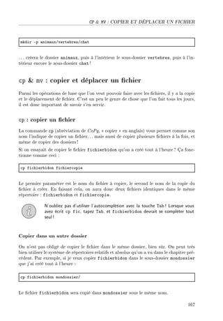 CP  MV : COPIER ET DÉPLACER UN FICHIER
mkdir Ep —nim—uxGverte˜resG™h—t
. .. créera le dossier animaux, puis à l'intérieur le sous-dossier vertebres, puis à l'in-
térieur encore le sous-dossier chat !
cp  mv : copier et déplacer un chier
Parmi les opérations de base que l'on veut pouvoir faire avec les chiers, il y a la copie
et le déplacement de chier. C'est un peu le genre de chose que l'on fait tous les jours,
il est donc important de savoir s'en servir.
cp : copier un chier
La commande cp (abréviation de CoPy,  copier  en anglais) vous permet comme son
nom l'indique de copier un chier.. . mais aussi de copier plusieurs chiers à la fois, et
même de copier des dossiers!
Si on essayait de copier le chier fichierbidon qu'on a créé tout à l'heure ? Ça fonc-
tionne comme ceci :
™p fi™hier˜idon fi™hier™opie
Le premier paramètre est le nom du chier à copier, le second le nom de la copie du
chier à créer. En faisant cela, on aura donc deux chiers identiques dans le même
répertoire : fichierbidon et fichiercopie.
N'oubliez pas d'utiliser l'autocomplétion avec la touche Tab ! Lorsque vous
avez écrit cp fic, tapez Tab, et fichierbidon devrait se compléter tout
seul!
Copier dans un autre dossier
On n'est pas obligé de copier le chier dans le même dossier, bien sûr. On peut très
bien utiliser le système de répertoires relatifs et absolus qu'on a vu dans le chapitre pré-
cédent. Par exemple, si je veux copier fichierbidon dans le sous-dossier mondossier
que j'ai créé tout à l'heure :
™p fi™hier˜idon mondossierG
Le chier fichierbidon sera copié dans mondossier sous le même nom.
167
 