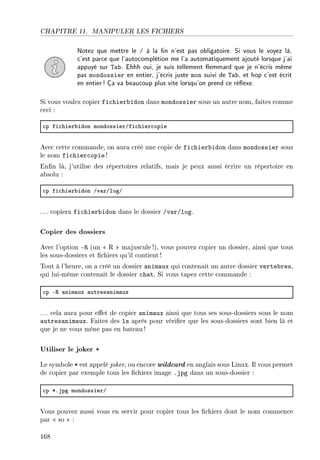 CHAPITRE 11. MANIPULER LES FICHIERS
Notez que mettre le / à la n n'est pas obligatoire. Si vous le voyez là,
c'est parce que l'autocomplétion me l'a automatiquement ajouté lorsque j'ai
appuyé sur Tab. Ehhh oui, je suis tellement emmard que je n'écris même
pas mondossier en entier, j'écris juste mon suivi de Tab, et hop c'est écrit
en entier! Ça va beaucoup plus vite lorsqu'on prend ce réexe.
Si vous voulez copier fichierbidon dans mondossier sous un autre nom, faites comme
ceci :
™p fi™hier˜idon mondossierGfi™hier™opie
Avec cette commande, on aura créé une copie de fichierbidon dans mondossier sous
le nom fichiercopie !
Enn là, j'utilise des répertoires relatifs, mais je peux aussi écrire un répertoire en
absolu :
™p fi™hier˜idon Gv—rGlogG
. .. copiera fichierbidon dans le dossier /var/log.
Copier des dossiers
Avec l'option -R (un  R  majuscule!), vous pouvez copier un dossier, ainsi que tous
les sous-dossiers et chiers qu'il contient!
Tout à l'heure, on a créé un dossier animaux qui contenait un autre dossier vertebres,
qui lui-même contenait le dossier chat. Si vous tapez cette commande :
™p E‚ —nim—ux —utres—nim—ux
. .. cela aura pour eet de copier animaux ainsi que tous ses sous-dossiers sous le nom
autresanimaux. Faites des ls après pour vérier que les sous-dossiers sont bien là et
que je ne vous mène pas en bateau!
Utiliser le joker *
Le symbole * est appelé joker, ou encore wildcard en anglais sous Linux. Il vous permet
de copier par exemple tous les chiers image .jpg dans un sous-dossier :
™p BFjpg mondossierG
Vous pouvez aussi vous en servir pour copier tous les chiers dont le nom commence
par  so  :
168
 