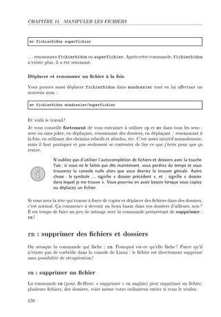 CHAPITRE 11. MANIPULER LES FICHIERS
mv fi™hier˜idon superfi™hier
. .. renommera fichierbidon en superfichier. Après cette commande, fichierbidon
n'existe plus, il a été renommé.
Déplacer et renommer un chier à la fois
Vous pouvez aussi déplacer fichierbidon dans mondossier tout en lui aectant un
nouveau nom :
mv fi™hier˜idon mondossierGsuperfi™hier
Et voilà le travail !
Je vous conseille fortement de vous entraîner à utiliser cp et mv dans tous les sens :
avec ou sans joker, en déplaçant, renommant des dossiers, en déplaçant / renommant à
la fois, en utilisant des chemins relatifs et absolus, etc. C'est assez intuitif normalement,
mais il faut pratiquer et pas seulement se contenter de lire ce que j'écris pour que ça
rentre.
N'oubliez pas d'utiliser l'autocomplétion de chiers et dossiers avec la touche
Tab ; si vous ne le faites pas dès maintenant, vous perdrez du temps et vous
trouverez la console nulle alors que vous devriez la trouver géniale. Autre
chose : le symbole .. signie  dossier précédent , et . signie  dossier
dans lequel je me trouve . Vous pourriez en avoir besoin lorsque vous copiez
ou déplacez un chier.
Si vous avez la tête qui tourne à force de copier et déplacer des chiers dans des dossiers,
c'est normal. Ça commence à devenir un beau bazar dans vos dossiers d'ailleurs, non ?
Il est temps de faire un peu de ménage avec la commande permettant de supprimer :
rm !
rm : supprimer des chiers et dossiers
On attaque la commande qui fâche : rm. Pourquoi est-ce qu'elle fâche? Parce qu'il
n'existe pas de corbeille dans la console de Linux : le chier est directement supprimé
sans possibilité de récupération !
rm : supprimer un chier
La commande rm (pour ReMove,  supprimer  en anglais) peut supprimer un chier,
plusieurs chiers, des dossiers, voire même votre ordinateur entier si vous le voulez.
170
 