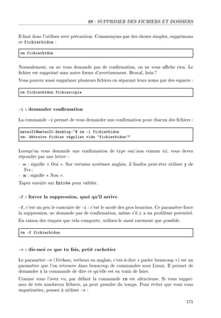 RM : SUPPRIMER DES FICHIERS ET DOSSIERS
Il faut donc l'utiliser avec précaution. Commençons par des choses simples, supprimons
ce fichierbidon :
rm fi™hier˜idon
Normalement, on ne vous demande pas de conrmation, on ne vous ache rien. Le
chier est supprimé sans autre forme d'avertissement. Brutal, hein?
Vous pouvez aussi supprimer plusieurs chiers en séparant leurs noms par des espaces :
rm fi™hier˜idon fi™hier™opie
-i : demander conrmation
La commande -i permet de vous demander une conrmation pour chacun des chiers :
m—teoPIdm—teoPIEdesktopX~6 rm Ei fi™hier˜idon
rmX détruire fi™hier régulier vide –fi™hier˜idon9c
Lorsqu'on vous demande une conrmation de type oui/non comme ici, vous devez
répondre par une lettre :
 o : signie  Oui . Sur certains systèmes anglais, il faudra peut-être utiliser y de
Yes ;
 n : signie  Non .
Tapez ensuite sur Entrée pour valider.
-f : forcer la suppression, quoi qu'il arrive
-f, c'est un peu le contraire de -i : c'est le mode des gros bourrins. Ce paramètre force
la suppression, ne demande pas de conrmation, même s'il y a un problème potentiel.
En raison des risques que cela comporte, utilisez-le aussi rarement que possible.
rm Ef fi™hier˜idon
-v : dis-moi ce que tu fais, petit cachotier
Le paramètre -v (Verbose, verbeux en anglais, c'est-à-dire  parler beaucoup ) est un
paramètre que l'on retrouve dans beaucoup de commandes sous Linux. Il permet de
demander à la commande de dire ce qu'elle est en train de faire.
Comme vous l'avez vu, par défaut la commande rm est silencieuse. Si vous suppri-
mez de très nombreux chiers, ça peut prendre du temps. Pour éviter que vous vous
impatientiez, pensez à utiliser -v :
171
 