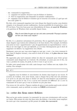 LN : CRÉER DES LIENS ENTRE FICHIERS
 rm : commande la suppression ;
 -r : supprime de manière récursive tous les chiers et dossiers ;
 -f : force la suppression sans demander la moindre conrmation;
 /* : supprime tous les chiers et dossiers qui se trouvent à la racine (/) quel que soit
leur nom (joker *).
En clair, cette commande supprime tout votre disque dur depuis la racine, sous-dossiers
compris, et ne demande aucune conrmation. Aucune possibilité de récupération, votre
PC est foutu. Vous êtes bons pour une réinstallation de Linux, et aussi de Windows
si la partition de Windows était accessible depuis Linux.
Mais ils sont bêtes les gens qui ont créé cette commande! Pourquoi autoriser
de faire une chose aussi risquée?
En fait, il y a plusieurs mécanismes de protection. On en apprendra plus dans le pro-
chain chapitre (qui traitera des utilisateurs et de leurs droits). Par exemple, les chiers
à la racine ne vous  appartiennent  pas, ils appartiennent au superutilisateur  root .
Moi je me suis loggé en tant que mateo21, je n'ai donc théoriquement pas le droit de
supprimer ces chiers. La suppression sera refusée.
Seulement, pour peu que vous soyez loggés en tant que  root  (on verra comment le
faire dans le chapitre suivant), vous aurez le droit de le faire, et là plus rien ne vous
arrêtera!
On apprendra plus tard comment utiliser les alias de commande pour éviter qu'une
commande aussi dangereuse ne s'exécute. En attendant, ne jouez pas avec le feu, car
vous y perdriez les mains, les pieds, la tête et tout ce qui va avec.
Le joker reste quand même très utile, mais lorsque vous l'utilisez avec rm, triplez d'at-
tention. Par exemple :
rm Erf B
. .. supprime tous les chiers et sous-dossiers du dossier dans lequel je me trouve. Il
m'arrive de l'utiliser, d'en avoir besoin, mais à chaque fois je fais très très attention
à ce qu'il n'y ait plus rien dans ce dossier (et dans les sous-dossiers) qui m'intéresse.
Comme vous pouvez le voir, il n'y a qu'un seul caractère de diérence (le /) avec la
commande de la mort que je vous ai montrée un peu plus haut.
Une erreur est vite arrivée. J'ignore combien de gens se sont pendus après avoir exécuté
cette commande, mais ça méritait au moins un GROS avertissement!
ln : créer des liens entre chiers
Bien qu'un peu moins courante, la commande ln vous sera certainement utile un jour
ou l'autre. Elle permet de créer des liens entre des chiers, c'est-à-dire (pour employer
des mots que vous connaissez) qu'elle permet de créer des raccourcis.
173
 