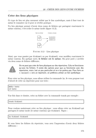 LN : CRÉER DES LIENS ENTRE FICHIERS
Créer des liens physiques
Ce type de lien est plus rarement utilisé que le lien symbolique, mais il faut tout de
même le connaître car il peut se révéler pratique.
Un lien physique permet d'avoir deux noms de chiers qui partagent exactement le
même contenu, c'est-à-dire le même inode (gure 11.2).
Figure 11.2  Lien physique
Ainsi, que vous passiez par fichier1 ou par fichier2, vous modiez exactement le
même contenu. En quelque sorte, le chier est le même. On peut juste y accéder
via deux noms de chiers diérents.
On ne peut pas créer de liens physiques sur des répertoires. Cela ne fonctionne
qu'avec les chiers. Il existe des options pour que ça fonctionne avec des
répertoires, mais c'est un peu particulier et on n'en parlera pas. Pour faire un
 raccourci  vers un répertoire, on préfèrera utiliser un lien symbolique.
Pour créer un lien physique, nous allons utiliser la commande ln. Je vous propose tout
d'abord de créer un répertoire pour nos tests :
mkdir tests
™d tests
Une fois dans ce dossier, créez un chier avec la commande touch par exemple :
tou™h fi™hierI
Nous voulons maintenant créer un lien physique : nous allons créer un fichier2 qui
partagera le même inode (le même contenu) que fichier1. Tapez :
ln fi™hierI fi™hierP
Si vous listez les chiers du répertoire, vous avez l'impression d'avoir deux chiers
diérents :
175
 
