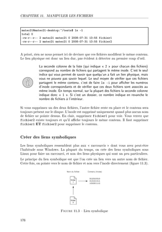 CHAPITRE 11. MANIPULER LES FICHIERS
m—teoPIdm—teoPIEdesktopX~Gtests6 ls El
tot—l H
ErwErEErEE P m—teoPI m—teoPI H PHHVEHUEQI IQXSS fi™hierI
ErwErEErEE P m—teoPI m—teoPI H PHHVEHUEQI IQXSS fi™hierP
A priori, rien ne nous permet ici de deviner que ces chiers modient le même contenu.
Le lien physique est donc un lien dur, pas évident à détecter au premier coup d'÷il.
La seconde colonne de la liste (qui indique  2  pour chacun des chiers)
correspond au nombre de chiers qui partagent le même inode. C'est le seul
indice qui vous permet de savoir que quelqu'un a fait un lien physique, mais
vous ne pouvez pas savoir lequel. Le seul moyen de vérier que ces chiers
partagent le même contenu, c'est de faire ls -i pour acher les numéros
d'inode correspondants et de vérier que ces deux chiers sont associés au
même inode. En temps normal, sur la plupart des chiers la seconde colonne
indique donc  1 . Si c'est un dossier, ce nombre indique en revanche le
nombre de chiers à l'intérieur.
Si vous supprimez un des deux chiers, l'autre chier reste en place et le contenu sera
toujours présent sur le disque. L'inode est supprimé uniquement quand plus aucun nom
de chier ne pointe dessus. En clair, supprimez fichier1 pour voir. Vous verrez que
fichier2 existe toujours et qu'il ache toujours le même contenu. Il faut supprimer
fichier1 ET fichier2 pour supprimer le contenu.
Créer des liens symboliques
Les liens symboliques ressemblent plus aux  raccourcis  dont vous avez peut-être
l'habitude sous Windows. La plupart du temps, on crée des liens symboliques sous
Linux pour faire un raccourci, et non des liens physiques qui sont un peu particuliers.
Le principe du lien symbolique est que l'on crée un lien vers un autre nom de chier.
Cette fois, on pointe vers le nom de chier et non vers l'inode directement (gure 11.3).
Figure 11.3  Lien symbolique
176
 