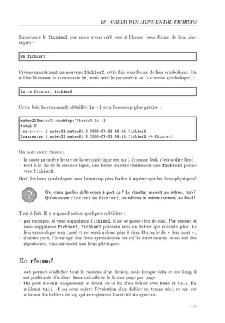 LN : CRÉER DES LIENS ENTRE FICHIERS
Supprimez le fichier2 que nous avons créé tout à l'heure (sous forme de lien phy-
sique) :
rm fi™hierP
Créons maintenant un nouveau fichier2, cette fois sous forme de lien symbolique. On
utilise là encore la commande ln, mais avec le paramètre -s (s comme symbolique) :
ln Es fi™hierI fi™hierP
Cette fois, la commande détaillée ls -l sera beaucoup plus précise :
m—teoPIdm—teoPIEdesktopX~Gtests6 ls El
tot—l H
ErwErEErEE I m—teoPI m—teoPI H PHHVEHUEQI IQXSS fi™hierI
lrwxrwxrwx I m—teoPI m—teoPI V PHHVEHUEQI IRXIS fi™hierP Eb fi™hierI
On note deux choses :
 la toute première lettre de la seconde ligne est un l (comme link, c'est-à-dire lien) ;
 tout à la n de la seconde ligne, une èche montre clairement que fichier2 pointe
vers fichier1.
Bref, les liens symboliques sont beaucoup plus faciles à repérer que les liens physiques !
Ok, mais quelles diérences à part ça? Le résultat revient au même, non?
Qu'on ouvre fichier1 ou fichier2, on éditera le même contenu au nal!
Tout à fait. Il y a quand même quelques subtilités :
 par exemple, si vous supprimez fichier2, il ne se passe rien de mal. Par contre, si
vous supprimez fichier1, fichier2 pointera vers un chier qui n'existe plus. Le
lien symbolique sera cassé et ne servira donc plus à rien. On parle de  lien mort  ;
 d'autre part, l'avantage des liens symboliques est qu'ils fonctionnent aussi sur des
répertoires, contrairement aux liens physiques.
En résumé
 cat permet d'acher tout le contenu d'un chier, mais lorsque celui-ci est long, il
est préférable d'utiliser less qui ache le chier page par page.
 On peut obtenir uniquement le début ou la n d'un chier avec head et tail. En
utilisant tail -f on peut suivre l'évolution d'un chier en temps réel, ce qui est
utile sur les chiers de log qui enregistrent l'activité du système.
177
 