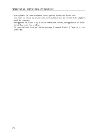 CHAPITRE 11. MANIPULER LES FICHIERS
 mkdir permet de créer un dossier, touch permet de créer un chier vide.
 cp permet de copier un chier ou un dossier, tandis que mv permet de les déplacer
ou de les renommer.
 rm supprime un chier. Il n'y a pas de corbeille en console, la suppression est déni-
tive ; il faut donc être prudent.
 On peut créer des liens (raccourcis) vers des chiers et dossiers à l'aide de la com-
mande ln.
178
 