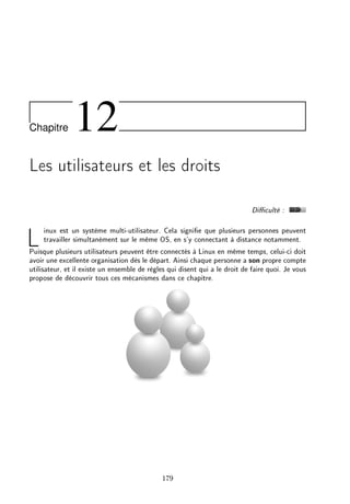 Chapitre 12
Les utilisateurs et les droits
Diculté :
Linux est un système multi-utilisateur. Cela signie que plusieurs personnes peuvent
travailler simultanément sur le même OS, en s'y connectant à distance notamment.
Puisque plusieurs utilisateurs peuvent être connectés à Linux en même temps, celui-ci doit
avoir une excellente organisation dès le départ. Ainsi chaque personne a son propre compte
utilisateur, et il existe un ensemble de règles qui disent qui a le droit de faire quoi. Je vous
propose de découvrir tous ces mécanismes dans ce chapitre.
179
 