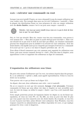 CHAPITRE 12. LES UTILISATEURS ET LES DROITS
sudo : exécuter une commande en root
Lorsque vous avez installé Ubuntu, on vous a demandé le nom du compte utilisateur que
vous vouliez créer. Par exemple dans mon cas j'ai créé l'utilisateur  mateo21 . Dans
la plupart des distributions Linux on vous proposera de créer un compte utilisateur
avec des droits limités, comme c'est le cas pour mon compte  mateo21 .
Attends, c'est nous qui avons installé Linux mais on n'a pas le droit de faire
tout ce que l'on veut dessus?
Oui, et c'est une sécurité. Bien sûr, comme vous êtes aux commandes, vous pouvez à
tout moment dire :  Bon allez on passe en mode chef-qui-peut-tout-faire . Mais c'est
une sécurité de ne pas avoir le droit de tout faire par défaut, car certaines commandes
peuvent être dangereuses pour la stabilité et la sécurité de votre ordinateur. Avoir des
droits limités, cela signie aussi qu'on s'empêche par exemple d'exécuter la  commande
de la mort qui tue  qu'on a vue dans le chapitre précédent (rm -rf /*).
Nous allons d'abord commencer par voir comment sont organisés les utilisateurs sous
Linux, puis nous verrons comment devenir le  chef . Plus loin dans le chapitre, nous
apprendrons à créer et supprimer des utilisateurs en ligne de commande.
L'organisation des utilisateurs sous Linux
On peut créer autant d'utilisateurs que l'on veut, eux-mêmes répartis dans des groupes.
Il y a un utilisateur  spécial , root, aussi appelé superutilisateur. Celui-ci a tous les
droits sur la machine.
Vous pouvez voir ce que ça donne sur la gure 12.1.
Au départ, chez moi, deux utilisateurs sont créés : root et mateo21.
On ne se connecte en root que très rarement, lorsque c'est nécessaire. Certaines
commandes de Linux que nous allons voir dans ce chapitre ne sont accessibles qu'à
root. Le reste du temps, on utilise le compte  limité  que l'on a créé (mateo21 dans
mon cas).
Cette simple protection permet de largement limiter les dégâts en cas de fausse ma-
nipulation, de virus sur votre PC, etc. En eet, un virus ne peut rien faire de plus
que vous quand vous êtes connectés avec des droits limités. En revanche, si vous êtes
en root il pourra tout faire, même détruire votre ordinateur. Sous Windows, vous êtes
toujours connectés en administrateur par défaut (équivalent de root), ce qui explique
pourquoi les virus y sont si dangereux.
180
 