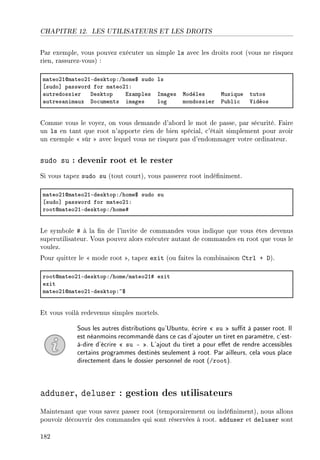 CHAPITRE 12. LES UTILISATEURS ET LES DROITS
Par exemple, vous pouvez exécuter un simple ls avec les droits root (vous ne risquez
rien, rassurez-vous) :
m—teoPIdm—teoPIEdesktopXGhome6 sudo ls
‘sudo“ p—ssword for m—teoPIX
—utredossier hesktop ix—mples sm—ges wodèles wusique tutos
—utres—nim—ux ho™uments im—ges log mondossier €u˜li™ †idéos
Comme vous le voyez, on vous demande d'abord le mot de passe, par sécurité. Faire
un ls en tant que root n'apporte rien de bien spécial, c'était simplement pour avoir
un exemple  sûr  avec lequel vous ne risquez pas d'endommager votre ordinateur.
sudo su : devenir root et le rester
Si vous tapez sudo su (tout court), vous passerez root indéniment.
m—teoPIdm—teoPIEdesktopXGhome6 sudo su
‘sudo“ p—ssword for m—teoPIX
rootdm—teoPIEdesktopXGhome5
Le symbole # à la n de l'invite de commandes vous indique que vous êtes devenus
superutilisateur. Vous pouvez alors exécuter autant de commandes en root que vous le
voulez.
Pour quitter le  mode root , tapez exit (ou faites la combinaison Ctrl + D).
rootdm—teoPIEdesktopXGhomeGm—teoPI5 exit
exit
m—teoPIdm—teoPIEdesktopX~6
Et vous voilà redevenus simples mortels.
Sous les autres distributions qu'Ubuntu, écrire  su  sut à passer root. Il
est néanmoins recommandé dans ce cas d'ajouter un tiret en paramètre, c'est-
à-dire d'écrire  su - . L'ajout du tiret a pour eet de rendre accessibles
certains programmes destinés seulement à root. Par ailleurs, cela vous place
directement dans le dossier personnel de root (/root).
adduser, deluser : gestion des utilisateurs
Maintenant que vous savez passer root (temporairement ou indéniment), nous allons
pouvoir découvrir des commandes qui sont réservées à root. adduser et deluser sont
182
 