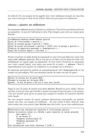 ADDUSER, DELUSER : GESTION DES UTILISATEURS
de celles-là. Si vous essayez de les appeler avec votre utilisateur normal, on vous dira
que vous n'avez pas le droit de les utiliser. Seul root peut gérer les utilisateurs.
adduser : ajouter un utilisateur
La commande adduser permet d'ajouter un utilisateur. Vous devez au minimum fournir
un paramètre : le nom de l'utilisateur à créer. Par exemple, pour créer un compte pour
Patrick :
rootdm—teoPIEdesktopXGhome5 —dduser p—tri™k
ejout de l9utilis—teur  p—tri™k FFF
ejout du nouve—u groupe  p—tri™k @IHHIAFFF
ejout du nouvel utilis—teur  p—tri™k @IHHIA —ve™ le groupe  p—tri™k FFF
gré—tion du répertoire personnel  GhomeGp—tri™k FFF
gopie des fi™hiers depuis  Get™Gskel FFF
Pensez à rajouter un sudo devant la commande si vous n'êtes pas déjà root; pour cela,
tapez sudo adduser patrick. Moi je n'ai pas eu à le faire car j'ai choisi de rester root
indéniment en tapant sudo su auparavant. Si vous tentez d'exécuter la commande
avec votre compte limité, vous aurez une erreur de ce genre :  adduser : Seul le
superutilisateur peut ajouter un utilisateur ou un groupe sur le système .
Le répertoire personnel de patrick est automatiquement créé (/home/patrick) et son
compte est préconguré. On vous demande ensuite de taper son mot de passe :
intrez le nouve—u mot de p—sse …xsˆ X
‚et—pez le nouve—u mot de p—sse …xsˆ X
p—sswd X le mot de p—sse — été mis à jour —ve™ su™™ès
Tapez le mot de passe de patrick puis faites Entrée. Retapez-le pour valider. Encore
une fois, si vous ne voyez pas d'étoiles * quand vous tapez le mot de passe, c'est normal ;
c'est une sécurité pour qu'on ne puisse pas compter le nombre de caractères derrière
votre épaule.
On vous propose ensuite de rentrer quelques informations personnelles sur patrick,
comme son nom, son numéro de téléphone. . . Si vous voulez le faire, faites-le, mais
sinon sachez que vous pouvez taper Entrée sans rien écrire ; on ne vous embêtera pas.
wodifi™—tion des inform—tions rel—tives à l9utilis—teur p—tri™k
intrez l— nouvelle v—leur ou  intrée pour ™onserver l— v—leur proposée
xom ™omplet ‘“X
x¦ de ˜ure—u ‘“X
„éléphone professionnel ‘“X
„éléphone personnel ‘“X
eutre ‘“X
ges inform—tions sontEelles ™orre™tes c ‘oGx“ o
183
 