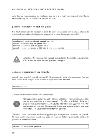 CHAPITRE 12. LES UTILISATEURS ET LES DROITS
À la n, on vous demande de conrmer par un  o  (oui) que tout est bon. Tapez
Entrée et ça y est, le compte de patrick est créé !
passwd : changer le mot de passe
S'il était nécessaire de changer le mot de passe de patrick par la suite, utilisez la
commande passwd en indiquant en paramètre le nom du compte à modier.
rootdm—teoPIEdesktopXGhome5 p—sswd p—tri™k
intrez le nouve—u mot de p—sse …xsˆ X
‚et—pez le nouve—u mot de p—sse …xsˆ X
p—sswd X le mot de p—sse — été mis à jour —ve™ su™™ès
Attention! Si vous appelez passwd sans préciser de compte en paramètre,
c'est le mot de passe de root que vous changerez!
deluser : supprimer un compte
patrick vous ennuie ? patrick est parti? Si son compte n'est plus nécessaire (ou que
vous voulez vous venger) vous pouvez le supprimer avec deluser.
deluser p—tri™k
Aucune conrmation ne vous sera demandée !
Ne supprimez en aucun cas votre compte utilisateur! Par exemple, je ne dois
surtout pas supprimer le compte mateo21. En eet, si je le fais, il n'y aura
plus que root sur la machine... et Ubuntu interdit de se logger en root. Par
conséquent, au prochain démarrage de la machine vous ne pourrez pas vous
connecter... et vous serez complètement coincés!
Toutefois, cette commande seule ne supprime pas le répertoire personnel de patrick.
Si vous voulez supprimer aussi son home et tous ses chiers personnels, utilisez le
paramètre --remove-home :
deluser EEremoveEhome p—tri™k
184
 