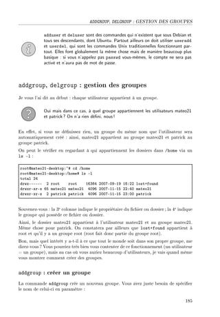 ADDGROUP, DELGROUP : GESTION DES GROUPES
adduser et deluser sont des commandes qui n'existent que sous Debian et
tous ses descendants, dont Ubuntu. Partout ailleurs on doit utiliser useradd
et userdel, qui sont les commandes Unix traditionnelles fonctionnant par-
tout. Elles font globalement la même chose mais de manière beaucoup plus
basique : si vous n'appelez pas passwd vous-mêmes, le compte ne sera pas
activé et n'aura pas de mot de passe.
addgroup, delgroup : gestion des groupes
Je vous l'ai dit au début : chaque utilisateur appartient à un groupe.
Oui mais dans ce cas, à quel groupe appartiennent les utilisateurs mateo21
et patrick? On n'a rien déni, nous!
En eet, si vous ne dénissez rien, un groupe du même nom que l'utilisateur sera
automatiquement créé : ainsi, mateo21 appartient au groupe mateo21 et patrick au
groupe patrick.
On peut le vérier en regardant à qui appartiennent les dossiers dans /home via un
ls -l :
rootdm—teoPIEdesktopX~5 ™d Ghome
rootdm—teoPIEdesktopXGhome5 ls El
tot—l PR
drwxEEEEEE P root root ITQVR PHHUEHWEIW IVXPP lostCfound
drwxrExrEx TS m—teoPI m—teoPI RHWT PHHUEIIEIS PPXRH m—teoPI
drwxrExrEx P p—tri™k p—tri™k RHWT PHHUEIIEIS PQXHH p—tri™k
Souvenez-vous : la 3e colonne indique le propriétaire du chier ou dossier; la 4e indique
le groupe qui possède ce chier ou dossier.
Ainsi, le dossier mateo21 appartient à l'utilisateur mateo21 et au groupe mateo21.
Même chose pour patrick. On constatera par ailleurs que lost+found appartient à
root et qu'il y a un groupe root (root fait donc partie du groupe root).
Bon, mais quel intérêt y a-t-il à ce que tout le monde soit dans son propre groupe, me
direz-vous ? Vous pourriez très bien vous contenter de ce fonctionnement (un utilisateur
= un groupe), mais au cas où vous auriez beaucoup d'utilisateurs, je vais quand même
vous montrer comment créer des groupes.
addgroup : créer un groupe
La commande addgroup crée un nouveau groupe. Vous avez juste besoin de spécier
le nom de celui-ci en paramètre :
185
 