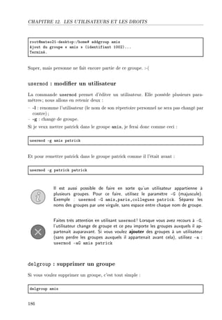CHAPITRE 12. LES UTILISATEURS ET LES DROITS
rootdm—teoPIEdesktopXGhome5 —ddgroup —mis
ejout du groupe  —mis @identifi—nt IHHPAFFF
„erminéF
Super, mais personne ne fait encore partie de ce groupe. :-(
usermod : modier un utilisateur
La commande usermod permet d'éditer un utilisateur. Elle possède plusieurs para-
mètres ; nous allons en retenir deux :
 -l : renomme l'utilisateur (le nom de son répertoire personnel ne sera pas changé par
contre) ;
 -g : change de groupe.
Si je veux mettre patrick dans le groupe amis, je ferai donc comme ceci :
usermod Eg —mis p—tri™k
Et pour remettre patrick dans le groupe patrick comme il l'était avant :
usermod Eg p—tri™k p—tri™k
Il est aussi possible de faire en sorte qu'un utilisateur appartienne à
plusieurs groupes. Pour ce faire, utilisez le paramètre -G (majuscule).
Exemple : usermod -G amis,paris,collegues patrick. Séparez les
noms des groupes par une virgule, sans espace entre chaque nom de groupe.
Faites très attention en utilisant usermod ! Lorsque vous avez recours à -G,
l'utilisateur change de groupe et ce peu importe les groupes auxquels il ap-
partenait auparavant. Si vous voulez ajouter des groupes à un utilisateur
(sans perdre les groupes auxquels il appartenait avant cela), utilisez -a :
usermod -aG amis patrick
delgroup : supprimer un groupe
Si vous voulez supprimer un groupe, c'est tout simple :
delgroup —mis
186
 