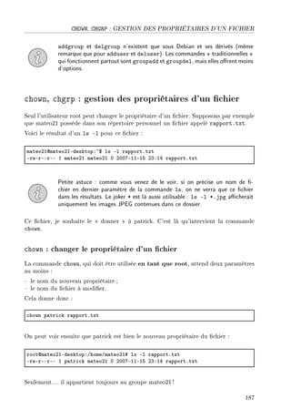 CHOWN, CHGRP : GESTION DES PROPRIÉTAIRES D'UN FICHIER
addgroup et delgroup n'existent que sous Debian et ses dérivés (même
remarque que pour adduser et deluser). Les commandes  traditionnelles 
qui fonctionnent partout sont groupadd et groupdel, mais elles orent moins
d'options.
chown, chgrp : gestion des propriétaires d'un chier
Seul l'utilisateur root peut changer le propriétaire d'un chier. Supposons par exemple
que mateo21 possède dans son répertoire personnel un chier appelé rapport.txt.
Voici le résultat d'un ls -l pour ce chier :
m—teoPIdm—teoPIEdesktopX~6 ls El r—pportFtxt
ErwErEErEE I m—teoPI m—teoPI H PHHUEIIEIS PQXIR r—pportFtxt
Petite astuce : comme vous venez de le voir, si on précise un nom de -
chier en dernier paramètre de la commande ls, on ne verra que ce chier
dans les résultats. Le joker * est là aussi utilisable : ls -l *.jpg acherait
uniquement les images JPEG contenues dans ce dossier.
Ce chier, je souhaite le  donner  à patrick. C'est là qu'intervient la commande
chown.
chown : changer le propriétaire d'un chier
La commande chown, qui doit être utilisée en tant que root, attend deux paramètres
au moins :
 le nom du nouveau propriétaire ;
 le nom du chier à modier.
Cela donne donc :
™hown p—tri™k r—pportFtxt
On peut voir ensuite que patrick est bien le nouveau propriétaire du chier :
rootdm—teoPIEdesktopXGhomeGm—teoPI5 ls El r—pportFtxt
ErwErEErEE I p—tri™k m—teoPI H PHHUEIIEIS PQXIR r—pportFtxt
Seulement. .. il appartient toujours au groupe mateo21 !
187
 