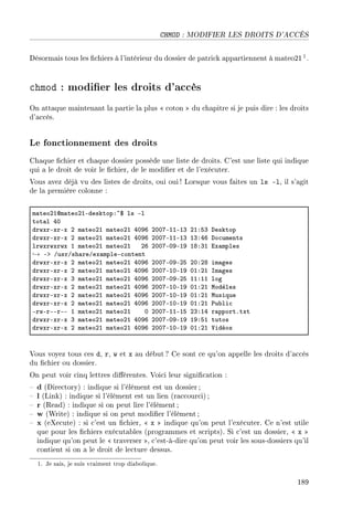 CHMOD : MODIFIER LES DROITS D'ACCÈS
Désormais tous les chiers à l'intérieur du dossier de patrick appartiennent à mateo211.
chmod : modier les droits d'accès
On attaque maintenant la partie la plus  coton  du chapitre si je puis dire : les droits
d'accès.
Le fonctionnement des droits
Chaque chier et chaque dossier possède une liste de droits. C'est une liste qui indique
qui a le droit de voir le chier, de le modier et de l'exécuter.
Vous avez déjà vu des listes de droits, oui oui! Lorsque vous faites un ls -l, il s'agit
de la première colonne :
m—teoPIdm—teoPIEdesktopX~6 ls El
tot—l RH
drwxrExrEx P m—teoPI m—teoPI RHWT PHHUEIIEIQ PIXSQ hesktop
drwxrExrEx P m—teoPI m—teoPI RHWT PHHUEIIEIQ IQXRT ho™uments
lrwxrwxrwx I m—teoPI m—teoPI PT PHHUEHWEIW IVXQI ix—mples
→ Eb GusrGsh—reGex—mpleE™ontent
drwxrExrEx P m—teoPI m—teoPI RHWT PHHUEHWEPS PHXPV im—ges
drwxrExrEx P m—teoPI m—teoPI RHWT PHHUEIHEIW HIXPI sm—ges
drwxrExrEx Q m—teoPI m—teoPI RHWT PHHUEHWEPS IIXII log
drwxrExrEx P m—teoPI m—teoPI RHWT PHHUEIHEIW HIXPI wodèles
drwxrExrEx P m—teoPI m—teoPI RHWT PHHUEIHEIW HIXPI wusique
drwxrExrEx P m—teoPI m—teoPI RHWT PHHUEIHEIW HIXPI €u˜li™
ErwErEErEE I m—teoPI m—teoPI H PHHUEIIEIS PQXIR r—pportFtxt
drwxrExrEx Q m—teoPI m—teoPI RHWT PHHUEHWEIW IWXSI tutos
drwxrExrEx P m—teoPI m—teoPI RHWT PHHUEIHEIW HIXPI †idéos
Vous voyez tous ces d, r, w et x au début ? Ce sont ce qu'on appelle les droits d'accès
du chier ou dossier.
On peut voir cinq lettres diérentes. Voici leur signication :
 d (Directory) : indique si l'élément est un dossier;
 l (Link) : indique si l'élément est un lien (raccourci);
 r (Read) : indique si on peut lire l'élément ;
 w (Write) : indique si on peut modier l'élément;
 x (eXecute) : si c'est un chier,  x  indique qu'on peut l'exécuter. Ce n'est utile
que pour les chiers exécutables (programmes et scripts). Si c'est un dossier,  x 
indique qu'on peut le  traverser , c'est-à-dire qu'on peut voir les sous-dossiers qu'il
contient si on a le droit de lecture dessus.
1. Je sais, je suis vraiment trop diabolique.
189
 