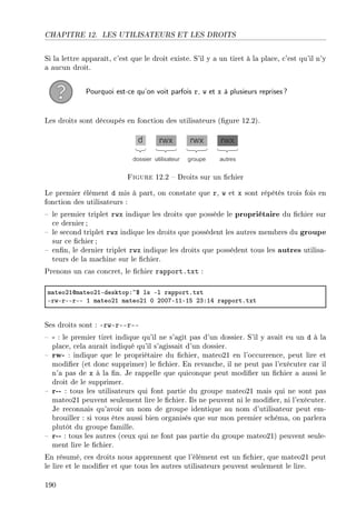 CHAPITRE 12. LES UTILISATEURS ET LES DROITS
Si la lettre apparaît, c'est que le droit existe. S'il y a un tiret à la place, c'est qu'il n'y
a aucun droit.
Pourquoi est-ce qu'on voit parfois r, w et x à plusieurs reprises?
Les droits sont découpés en fonction des utilisateurs (gure 12.2).
Figure 12.2  Droits sur un chier
Le premier élément d mis à part, on constate que r, w et x sont répétés trois fois en
fonction des utilisateurs :
 le premier triplet rwx indique les droits que possède le propriétaire du chier sur
ce dernier ;
 le second triplet rwx indique les droits que possèdent les autres membres du groupe
sur ce chier;
 enn, le dernier triplet rwx indique les droits que possèdent tous les autres utilisa-
teurs de la machine sur le chier.
Prenons un cas concret, le chier rapport.txt :
m—teoPIdm—teoPIEdesktopX~6 ls El r—pportFtxt
ErwErEErEE I m—teoPI m—teoPI H PHHUEIIEIS PQXIR r—pportFtxt
Ses droits sont : -rw-r--r--
 - : le premier tiret indique qu'il ne s'agit pas d'un dossier. S'il y avait eu un d à la
place, cela aurait indiqué qu'il s'agissait d'un dossier.
 rw- : indique que le propriétaire du chier, mateo21 en l'occurrence, peut lire et
modier (et donc supprimer) le chier. En revanche, il ne peut pas l'exécuter car il
n'a pas de x à la n. Je rappelle que quiconque peut modier un chier a aussi le
droit de le supprimer.
 r-- : tous les utilisateurs qui font partie du groupe mateo21 mais qui ne sont pas
mateo21 peuvent seulement lire le chier. Ils ne peuvent ni le modier, ni l'exécuter.
Je reconnais qu'avoir un nom de groupe identique au nom d'utilisateur peut em-
brouiller : si vous êtes aussi bien organisés que sur mon premier schéma, on parlera
plutôt du groupe famille.
 r-- : tous les autres (ceux qui ne font pas partie du groupe mateo21) peuvent seule-
ment lire le chier.
En résumé, ces droits nous apprennent que l'élément est un chier, que mateo21 peut
le lire et le modier et que tous les autres utilisateurs peuvent seulement le lire.
190
 