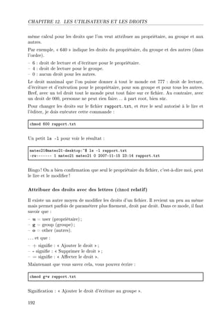 CHAPITRE 12. LES UTILISATEURS ET LES DROITS
même calcul pour les droits que l'on veut attribuer au propriétaire, au groupe et aux
autres.
Par exemple,  640  indique les droits du propriétaire, du groupe et des autres (dans
l'ordre).
 6 : droit de lecture et d'écriture pour le propriétaire.
 4 : droit de lecture pour le groupe.
 0 : aucun droit pour les autres.
Le droit maximal que l'on puisse donner à tout le monde est 777 : droit de lecture,
d'écriture et d'exécution pour le propriétaire, pour son groupe et pour tous les autres.
Bref, avec un tel droit tout le monde peut tout faire sur ce chier. Au contraire, avec
un droit de 000, personne ne peut rien faire. .. à part root, bien sûr.
Pour changer les droits sur le chier rapport.txt, et être le seul autorisé à le lire et
l'éditer, je dois exécuter cette commande :
™hmod THH r—pportFtxt
Un petit ls -l pour voir le résultat :
m—teoPIdm—teoPIEdesktopX~6 ls El r—pportFtxt
ErwEEEEEEE I m—teoPI m—teoPI H PHHUEIIEIS PQXIR r—pportFtxt
Bingo! On a bien conrmation que seul le propriétaire du chier, c'est-à-dire moi, peut
le lire et le modier !
Attribuer des droits avec des lettres (chmod relatif)
Il existe un autre moyen de modier les droits d'un chier. Il revient un peu au même
mais permet parfois de paramétrer plus nement, droit par droit. Dans ce mode, il faut
savoir que :
 u = user (propriétaire) ;
 g = group (groupe) ;
 o = other (autres).
. .. et que :
 + signie :  Ajouter le droit  ;
 - signie :  Supprimer le droit  ;
 = signie :  Aecter le droit .
Maintenant que vous savez cela, vous pouvez écrire :
™hmod gCw r—pportFtxt
Signication :  Ajouter le droit d'écriture au groupe .
192
 