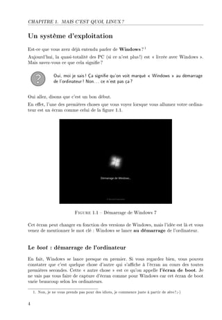 CHAPITRE 1. MAIS C'EST QUOI, LINUX ?
Un système d'exploitation
Est-ce que vous avez déjà entendu parler de Windows?1
Aujourd'hui, la quasi-totalité des PC (si ce n'est plus!) est  livrée avec Windows .
Mais savez-vous ce que cela signie?
Oui, moi je sais! Ça signie qu'on voit marqué  Windows  au démarrage
de l'ordinateur! Non... ce n'est pas ça?
Oui allez, disons que c'est un bon début.
En eet, l'une des premières choses que vous voyez lorsque vous allumez votre ordina-
teur est un écran comme celui de la gure 1.1.
Figure 1.1  Démarrage de Windows 7
Cet écran peut changer en fonction des versions de Windows, mais l'idée est là et vous
venez de mentionner le mot clé : Windows se lance au démarrage de l'ordinateur.
Le boot : démarrage de l'ordinateur
En fait, Windows se lance presque en premier. Si vous regardez bien, vous pouvez
constater que c'est quelque chose d'autre qui s'ache à l'écran au cours des toutes
premières secondes. Cette  autre chose  est ce qu'on appelle l'écran de boot. Je
ne vais pas vous faire de capture d'écran comme pour Windows car cet écran de boot
varie beaucoup selon les ordinateurs.
1. Non, je ne vous prends pas pour des idiots, je commence juste à partir de zéro!;-)
4
 
