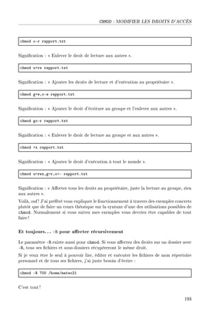CHMOD : MODIFIER LES DROITS D'ACCÈS
™hmod oEr r—pportFtxt
Signication :  Enlever le droit de lecture aux autres .
™hmod uCrx r—pportFtxt
Signication :  Ajouter les droits de lecture et d'exécution au propriétaire .
™hmod gCwDoEw r—pportFtxt
Signication :  Ajouter le droit d'écriture au groupe et l'enlever aux autres .
™hmod goEr r—pportFtxt
Signication :  Enlever le droit de lecture au groupe et aux autres .
™hmod Cx r—pportFtxt
Signication :  Ajouter le droit d'exécution à tout le monde .
™hmod uarwxDgarDoaE r—pportFtxt
Signication :  Aecter tous les droits au propriétaire, juste la lecture au groupe, rien
aux autres .
Voilà, ouf ! J'ai préféré vous expliquer le fonctionnement à travers des exemples concrets
plutôt que de faire un cours théorique sur la syntaxe d'une des utilisations possibles de
chmod. Normalement si vous suivez mes exemples vous devriez être capables de tout
faire !
Et toujours. .. -R pour aecter récursivement
Le paramètre -R existe aussi pour chmod. Si vous aectez des droits sur un dossier avec
-R, tous ses chiers et sous-dossiers récupèreront le même droit.
Si je veux être le seul à pouvoir lire, éditer et exécuter les chiers de mon répertoire
personnel et de tous ses chiers, j'ai juste besoin d'écrire :
™hmod E‚ UHH GhomeGm—teoPI
C'est tout !
193
 