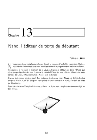 Chapitre 13
Nano, l'éditeur de texte du débutant
Diculté :
Nous avons découvert plusieurs façons de voir le contenu d'un chier en console. Mais...
aucune des commandes que nous avons étudiées ne nous permettait d'éditer un chier.
Pourquoi ai-je repoussé le moment où je vous parlerais des éditeurs de texte? Parce que
c'est un des domaines les plus riches de la console! Parmi les plus célèbres éditeurs de texte
console de Linux, il faut connaître : Nano, Vim et Emacs.
Que de jolis noms, n'est-ce pas? Des trois que je viens de citer, Nano est de loin le plus
simple à utiliser. Ce n'est pas pour rien que ce chapitre s'intitule  Nano, l'éditeur de texte
du débutant .
Nous découvrirons Vim plus loin dans ce livre, car il est plus complexe et nécessite déjà un
bon niveau.
195
 