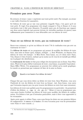 CHAPITRE 13. NANO, L'ÉDITEUR DE TEXTE DU DÉBUTANT
Premiers pas avec Nano
En sciences, le terme  nano  représente une toute petite unité. Par exemple, un atome
a une taille d'environ 0,1 nanomètre.
Si l'éditeur de texte que je vais vous présenter s'appelle Nano, c'est parce qu'il est
tout petit. Il s'agit d'un programme très simple comparé à Vim et Emacs et il nous
conviendra tout à fait pour démarrer. Il possède assez peu de fonctions par rapport
aux deux autres logiciels (qui peuvent devenir de véritables machines de guerre) mais
susamment pour commencer à vous débrouiller avec un éditeur de texte.
Nano est un éditeur de texte, pas un traitement de texte !
Savez-vous vraiment ce qu'est un éditeur de texte ? Ne le confondez-vous pas avec un
traitement de texte?
Un éditeur de texte est un programme qui permet de modier des chiers de texte
brut, sans mise en forme (gras, italique, souligné.. .). Sous Windows, on dispose d'un
éditeur de texte très basique : le Bloc-Notes. Sous Linux, on a le choix entre Nano,
Vim, Emacs et bien d'autres, sachant qu'au moins un de ceux-là est installé par défaut
sur la plupart des distributions.
Un traitement de texte est fait pour rédiger des documents mis en forme. Sous Win-
dows, Word est le plus célèbre traitement de texte ; sous Linux, on possède l'équivalent :
Open Oce Writer. Ces programmes ne peuvent être utilisés qu'en mode graphique,
la console ne permettant pas vraiment de faire de la mise en forme.
Quand a-t-on besoin d'un éditeur de texte?
Chaque fois que vous devez éditer un chier de texte brut. Sous Windows, vous avez
l'habitude de voir des chiers de texte brut au format .txt. Sous Linux, vous savez
que l'extension importe peu (on peut trouver des chiers en texte brut sans extension).
Les éditeurs de texte sont parfaits pour les programmeurs en particulier : ils permettent
d'éditer des chiers .c, .cpp, .h, .rb, .py, etc. 1 Même si vous ne programmez pas,
vous aurez besoin d'utiliser un éditeur de texte pour modier des chiers de congu-
ration. Ces chiers n'ont pas d'extension particulière, mais à force vous apprendrez à
les reconnaître.
Après avoir appris à utiliser Nano, nous nous ferons les dents sur nos premiers chiers
de conguration : le nanorc et le bashrc. Ce sera l'occasion pour vous de personnaliser
votre Nano et votre console. ;-)
1. En fonction de votre langage de programmation.
196
 