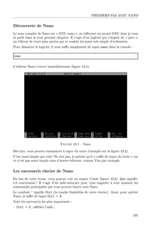 PREMIERS PAS AVEC NANO
Découverte de Nano
Le nom complet de Nano est  GNU nano , en référence au projet GNU dont je vous
ai parlé dans le tout premier chapitre. Il s'agit d'un logiciel qui s'inspire de  pico ,
un éditeur de texte plus ancien qui se voulait lui aussi très simple d'utilisation.
Pour démarrer le logiciel, il vous sut simplement de taper nano dans la console :
n—no
L'éditeur Nano s'ouvre immédiatement (gure 13.1).
Figure 13.1  Nano
Dès lors, vous pouvez commencer à taper du texte (exemple sur la gure 13.2).
C'est aussi simple que cela ! Ne riez pas, je précise qu'il  sut de taper du texte  car
ce n'est pas aussi simple sous d'autres éditeurs, comme Vim par exemple.
Les raccourcis clavier de Nano
En bas de votre écran, vous pouvez voir un espace d'aide (gure 13.3). Que signie-
t-il exactement ? Il s'agit d'un aide-mémoire pour vous rappeler à tout moment les
commandes principales que vous pouvez lancer sous Nano.
Le symbole ^ signie Ctrl (la touche Contrôle de votre clavier). Ainsi, pour quitter
Nano, il sut de taper Ctrl + X.
Voici les raccourcis les plus importants :
 Ctrl + G : acher l'aide ;
197
 