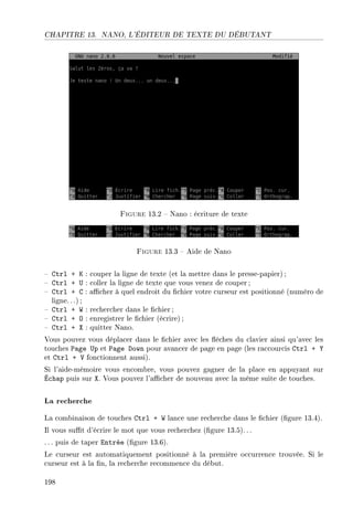 CHAPITRE 13. NANO, L'ÉDITEUR DE TEXTE DU DÉBUTANT
Figure 13.2  Nano : écriture de texte
Figure 13.3  Aide de Nano
 Ctrl + K : couper la ligne de texte (et la mettre dans le presse-papier) ;
 Ctrl + U : coller la ligne de texte que vous venez de couper ;
 Ctrl + C : acher à quel endroit du chier votre curseur est positionné (numéro de
ligne.. .) ;
 Ctrl + W : rechercher dans le chier ;
 Ctrl + O : enregistrer le chier (écrire);
 Ctrl + X : quitter Nano.
Vous pouvez vous déplacer dans le chier avec les èches du clavier ainsi qu'avec les
touches Page Up et Page Down pour avancer de page en page (les raccourcis Ctrl + Y
et Ctrl + V fonctionnent aussi).
Si l'aide-mémoire vous encombre, vous pouvez gagner de la place en appuyant sur
Échap puis sur X. Vous pouvez l'acher de nouveau avec la même suite de touches.
La recherche
La combinaison de touches Ctrl + W lance une recherche dans le chier (gure 13.4).
Il vous sut d'écrire le mot que vous recherchez (gure 13.5).. .
. .. puis de taper Entrée (gure 13.6).
Le curseur est automatiquement positionné à la première occurrence trouvée. Si le
curseur est à la n, la recherche recommence du début.
198
 