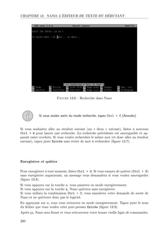 CHAPITRE 13. NANO, L'ÉDITEUR DE TEXTE DU DÉBUTANT
Figure 13.6  Recherche dans Nano
Si vous voulez sortir du mode recherche, tapez Ctrl + C (Annuler).
Si vous souhaitez aller au résultat suivant (au  deux  suivant), faites à nouveau
Ctrl + W pour lancer une recherche. La recherche précédente est sauvegardée et ap-
paraît entre crochets. Si vous voulez rechercher le même mot (et donc aller au résultat
suivant), tapez juste Entrée sans écrire de mot à rechercher (gure 13.7).
Enregistrer et quitter
Pour enregistrer à tout moment, faites Ctrl + O. Si vous essayez de quitter (Ctrl + X)
sans enregistrer auparavant, un message vous demandera si vous voulez sauvegarder
(gure 13.8).
Si vous appuyez sur la touche o, vous passerez en mode enregistrement.
Si vous appuyez sur la touche n, Nano quittera sans enregistrer.
Si vous utilisez la combinaison Ctrl + C, vous annulerez votre demande de sortie de
Nano et ne quitterez donc pas le logiciel.
En appuyant sur o, vous vous retrouvez en mode enregistrement. Tapez juste le nom
du chier que vous voulez créer puis pressez Entrée (gure 13.9).
Après ça, Nano sera fermé et vous retrouverez votre bonne vieille ligne de commandes.
200
 