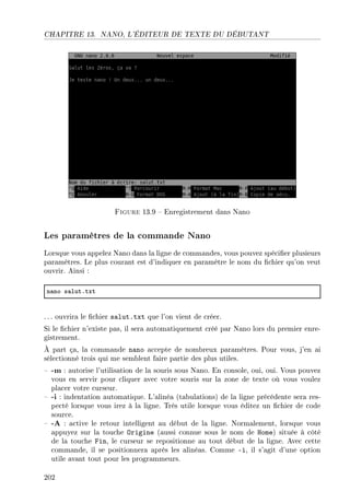 CHAPITRE 13. NANO, L'ÉDITEUR DE TEXTE DU DÉBUTANT
Figure 13.9  Enregistrement dans Nano
Les paramètres de la commande Nano
Lorsque vous appelez Nano dans la ligne de commandes, vous pouvez spécier plusieurs
paramètres. Le plus courant est d'indiquer en paramètre le nom du chier qu'on veut
ouvrir. Ainsi :
n—no s—lutFtxt
. .. ouvrira le chier salut.txt que l'on vient de créer.
Si le chier n'existe pas, il sera automatiquement créé par Nano lors du premier enre-
gistrement.
À part ça, la commande nano accepte de nombreux paramètres. Pour vous, j'en ai
sélectionné trois qui me semblent faire partie des plus utiles.
 -m : autorise l'utilisation de la souris sous Nano. En console, oui, oui. Vous pouvez
vous en servir pour cliquer avec votre souris sur la zone de texte où vous voulez
placer votre curseur.
 -i : indentation automatique. L'alinéa (tabulations) de la ligne précédente sera res-
pecté lorsque vous irez à la ligne. Très utile lorsque vous éditez un chier de code
source.
 -A : active le retour intelligent au début de la ligne. Normalement, lorsque vous
appuyez sur la touche Origine (aussi connue sous le nom de Home) située à côté
de la touche Fin, le curseur se repositionne au tout début de la ligne. Avec cette
commande, il se positionnera après les alinéas. Comme -i, il s'agit d'une option
utile avant tout pour les programmeurs.
202
 