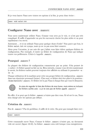 CONFIGURER NANO AVEC .NANORC
Si je veux lancer Nano avec toutes ces options à la fois, je peux donc écrire :
n—no Emie s—lutFtxt
Congurer Nano avec .nanorc
Vous savez maintenant utiliser Nano. Comme vous avez pu le voir, ce n'est pas très
compliqué. Il sut d'apprendre un peu les raccourcis clavier les plus utiles et on peut
rapidement s'en servir.
Justement. .. et si on utilisait Nano pour quelque chose d'utile ? Non parce que bon, le
chier salut.txt est sympa, mais ça ne va pas nous faire avancer.
Alors pour l'occasion, je me suis dit que j'allais vous faire éditer quelques chiers de
conguration. Par exemple, il existe un chier de conguration de Nano qui indique
toutes vos préférences. Celui-ci s'appelle .nanorc.
Pourquoi .nanorc ?
La plupart des chiers de conguration commencent par un point. Cela permet de
 cacher  le chier quand on fait un ls. Bien entendu, comme vous devriez maintenant
le savoir, les chiers cachés peuvent toujours être achés en utilisant le paramètre -a :
ls -a.
Chaque utilisateur de la machine peut créer son propre chier de conguration .nanorc
dans son répertoire personnel (home). Chez moi, ce chier doit être placé à la position :
/home/mateo21/.nanorc. Ce chier est lu par Nano à chaque fois que vous le démarrez.
Je viens de regarder la liste des chiers de mon home, mais même en incluant
les chiers cachés avec -a je ne vois pas de chier appelé .nanorc !
En eet, il se peut que le chier .nanorc n'existe pas chez vous. Si tel est le cas, Nano
sera chargé avec les options par défaut.
Création du .nanorc
Pas de .nanorc ? Pas de problème, il sut de le créer. On peut par exemple faire ceci :
n—no Fn—nor™
Cette commande ouvre Nano. Comme le chier .nanorc n'existe pas, un document
vide est ouvert (gure 13.10). Le chier .nanorc sera créé lorsque vous enregistrerez.
203
 