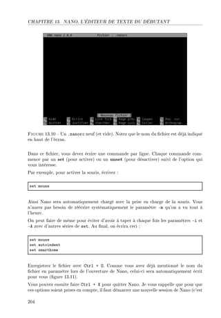 CHAPITRE 13. NANO, L'ÉDITEUR DE TEXTE DU DÉBUTANT
Figure 13.10  Un .nanorc neuf (et vide). Notez que le nom du chier est déjà indiqué
en haut de l'écran.
Dans ce chier, vous devez écrire une commande par ligne. Chaque commande com-
mence par un set (pour activer) ou un unset (pour désactiver) suivi de l'option qui
vous intéresse.
Par exemple, pour activer la souris, écrivez :
set mouse
Ainsi Nano sera automatiquement chargé avec la prise en charge de la souris. Vous
n'aurez pas besoin de réécrire systématiquement le paramètre -m qu'on a vu tout à
l'heure.
On peut faire de même pour éviter d'avoir à taper à chaque fois les paramètres -i et
-A avec d'autres séries de set. Au nal, on écrira ceci :
set mouse
set —utoindent
set sm—rthome
Enregistrez le chier avec Ctrl + O. Comme vous avez déjà mentionné le nom du
chier en paramètre lors de l'ouverture de Nano, celui-ci sera automatiquement écrit
pour vous (gure 13.11).
Vous pouvez ensuite faire Ctrl + X pour quitter Nano. Je vous rappelle que pour que
ces options soient prises en compte, il faut démarrer une nouvelle session de Nano (c'est
204
 