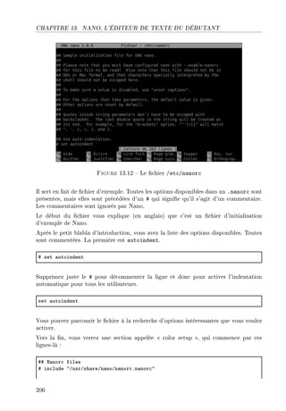CHAPITRE 13. NANO, L'ÉDITEUR DE TEXTE DU DÉBUTANT
Figure 13.12  Le chier /etc/nanorc
Il sert en fait de chier d'exemple. Toutes les options disponibles dans un .nanorc sont
présentes, mais elles sont précédées d'un # qui signie qu'il s'agit d'un commentaire.
Les commentaires sont ignorés par Nano.
Le début du chier vous explique (en anglais) que c'est un chier d'initialisation
d'exemple de Nano.
Après le petit blabla d'introduction, vous avez la liste des options disponibles. Toutes
sont commentées. La première est autoindent.
5 set —utoindent
Supprimez juste le # pour décommenter la ligne et donc pour activer l'indentation
automatique pour tous les utilisateurs.
set —utoindent
Vous pouvez parcourir le chier à la recherche d'options intéressantes que vous voulez
activer.
Vers la n, vous verrez une section appelée  color setup , qui commence par ces
lignes-là :
55 x—nor™ files
5 in™lude 4GusrGsh—reGn—noGn—nor™Fn—nor™4
206
 