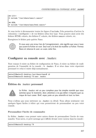 CONFIGURER SA CONSOLE AVEC .BASHRC
55 gGgCC
5 in™lude 4GusrGsh—reGn—noG™Fn—nor™4
55 r„wv
5 in™lude 4GusrGsh—reGn—noGhtmlFn—nor™4
Je vous invite à décommenter toutes les lignes d'include. Cela permettra d'activer la
coloration  intelligente  de vos chiers selon leur type. Vous pourrez ainsi avoir des
chiers HTML colorés, des chiers C colorés, des chiers nanorc colorés, etc.
Enregistrez le chier puis quittez Nano.
Si vous avez une erreur lors de l'enregistrement, cela signie que vous n'avez
pas ouvert le chier en root. Seul root a le droit de modier ce chier. Fermez
Nano et relancez-le avec un sudo cette fois.
Congurer sa console avec .bashrc
Tout comme il existe un chier de conguration de Nano, il existe un chier de con-
guration de l'ensemble de la console : le .bashrc. Il se situe dans votre répertoire
personnel et celui-ci existe déjà normalement.
m—teoPIdm—teoPIEdesktopXGusrGsh—reGn—no6 ™d
m—teoPIdm—teoPIEdesktopX~6 n—no F˜—shr™
Édition du .bashrc personnel
Le chier .bashrc est un peu complexe pour les simples mortels que nous
sommes (pour le moment), donc attention à ne pas éditer n'importe quoi au
risque de tout casser. Bref, soyez juste un peu attentifs et tout ira bien.
Nous n'allons pas nous intéresser au .bashrc en détail. Nous allons seulement voir
quelques lignes faciles à éditer qui vous permettront de personnaliser un peu votre
console.
Personnaliser l'invite de commandes
Le chier .bashrc vous permet entre autres choses de personnaliser l'invite de com-
mandes. Vous savez, ce petit message qui s'ache devant votre curseur dans la console :
m—teoPIdm—teoPIEdesktopX~6
207
 