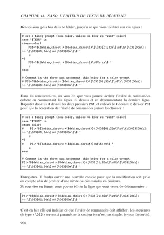 CHAPITRE 13. NANO, L'ÉDITEUR DE TEXTE DU DÉBUTANT
Rendez-vous plus bas dans le chier, jusqu'à ce que vous tombiez sur ces lignes :
5 set — f—n™y prompt @nonE™olorD unless we know we 4w—nt4 ™olorA
™—se 46„i‚w4 in
xtermE™olorA
€ƒIa96{de˜i—n•™hrootXC@6de˜i—n•™hrootA}’‘’HQQ‘HIYQPm’“’ud’h’‘’HQQ‘HHm’“X
→ ’‘’HQQ‘HIYQRm’“’w’‘’HQQ‘HHm’“’6 9
YY
BA
€ƒIa96{de˜i—n•™hrootXC@6de˜i—n•™hrootA}’ud’hX’w’6 9
YY
es—™
5 gomment in the —˜ove —nd un™omment this ˜elow for — ™olor prompt
5 €ƒIa96{de˜i—n•™hrootXC@6de˜i—n•™hrootA}’‘’HQQ‘HIYQPm’“’ud’h’‘’HQQ‘HHm’“X
→ ’‘’HQQ‘HIYQRm’“’w’‘’HQQ‘HHm’“’6 9
Dans les commentaires, on vous dit que vous pouvez activer l'invite de commandes
colorée en commentant les lignes du dessus et en décommentant la dernière ligne.
Rajoutez donc un # devant les deux premiers PS1, et enlevez le # devant le dernier PS1
pour que la coloration de l'invite de commandes puisse fonctionner :
5 set — f—n™y prompt @nonE™olorD unless we know we 4w—nt4 ™olorA
™—se 46„i‚w4 in
xtermE™olorA
5 €ƒIa96{de˜i—n•™hrootXC@6de˜i—n•™hrootA}’‘’HQQ‘HIYQPm’“’ud’h’‘’HQQ‘HHm’“X
→ ’‘’HQQ‘HIYQRm’“’w’‘’HQQ‘HHm’“’6 9
YY
BA
5 €ƒIa96{de˜i—n•™hrootXC@6de˜i—n•™hrootA}’ud’hX’w’6 9
YY
es—™
5 gomment in the —˜ove —nd un™omment this ˜elow for — ™olor prompt
€ƒIa96{de˜i—n•™hrootXC@6de˜i—n•™hrootA}’‘’HQQ‘HIYQPm’“’ud’h’‘’HQQ‘HHm’“X
→ ’‘’HQQ‘HIYQRm’“’w’‘’HQQ‘HHm’“’6 9
Enregistrez. Il faudra ouvrir une nouvelle console pour que la modication soit prise
en compte an de proter d'une invite de commandes en couleurs.
Si vous êtes en forme, vous pouvez éditer la ligne que vous venez de décommenter :
€ƒIa96{de˜i—n•™hrootXC@6de˜i—n•™hrootA}’‘’HQQ‘HIYQPm’“’ud’h’‘’HQQ‘HHm’“X
→ ’‘’HQQ‘HIYQRm’“’w’‘’HQQ‘HHm’“’6 9
C'est en fait elle qui indique ce que l'invite de commandes doit acher. Les séquences
de type  033  servent à paramétrer la couleur (ce n'est pas simple, je vous l'accorde).
208
 