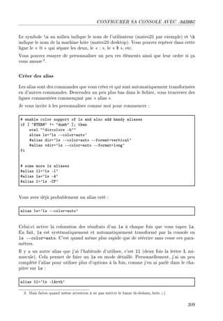 CONFIGURER SA CONSOLE AVEC .BASHRC
Le symbole u au milieu indique le nom de l'utilisateur (mateo21 par exemple) et h
indique le nom de la machine hôte (mateo21-desktop). Vous pouvez repérer dans cette
ligne le  @  qui sépare les deux, le  : , le  $ , etc.
Vous pouvez essayer de personnaliser un peu ces éléments ainsi que leur ordre si ça
vous amuse3.
Créer des alias
Les alias sont des commandes que vous créez et qui sont automatiquement transformées
en d'autres commandes. Descendez un peu plus bas dans le chier, vous trouverez des
lignes commentées commençant par  alias .
Je vous invite à les personnaliser comme moi pour commencer :
5 en—˜le ™olor support of ls —nd —lso —dd h—ndy —li—ses
if ‘ 46„i‚w4 3a 4dum˜4 “Y then
ev—l 4–dir™olors E˜–4
—li—s lsa9ls EE™olora—uto9
5—li—s dira9ls EE™olora—uto EEform—taverti™—l9
5—li—s vdira9ls EE™olora—uto EEform—talong9
fi
5 some more ls —li—ses
5—li—s lla9ls El9
5—li—s l—a9ls Ee9
5—li—s la9ls Egp9
Vous avez déjà probablement un alias créé :
—li—s lsa9ls EE™olora—uto9
Celui-ci active la coloration des résultats d'un ls à chaque fois que vous tapez ls.
En fait, ls est systématiquement et automatiquement transformé par la console en
ls --color=auto. C'est quand même plus rapide que de réécrire sans cesse ces para-
mètres.
Il y a un autre alias que j'ai l'habitude d'utiliser, c'est ll (deux fois la lettre L mi-
nuscule). Cela permet de faire un ls en mode détaillé. Personnellement, j'ai un peu
complété l'alias pour utiliser plus d'options à la fois, comme j'en ai parlé dans le cha-
pitre sur ls :
—li—s lla9ls Elerth9
3. Mais faites quand même attention à ne pas mettre le bazar là-dedans, hein.;-)
209
 
