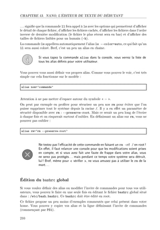 CHAPITRE 13. NANO, L'ÉDITEUR DE TEXTE DU DÉBUTANT
. .. signie que la commande ll fera appel à ls avec les options qui permettent d'acher
le détail de chaque chier, d'acher les chiers cachés, d'acher les chiers dans l'ordre
inverse de dernière modication (le chier le plus récent sera en bas) et d'acher des
tailles de chiers lisibles pour un humain (-h).
La commande ls appellera automatiquement l'alias ls --color=auto, ce qui fait qu'un
ll sera aussi coloré. Bref, c'est un peu un alias en chaîne.
Si vous tapez la commande alias dans la console, vous verrez la liste de
tous les alias dénis pour votre utilisateur.
Vous pouvez vous aussi dénir vos propres alias. Comme vous pouvez le voir, c'est très
simple car cela fonctionne sur le modèle :
—li—s noma9™omm—nde9
Attention à ne pas mettre d'espace autour du symbole  = .
On peut par exemple en proter pour sécuriser un peu nos rm pour éviter que l'on
puisse supprimer tout le système depuis la racine /. Il y a en eet un paramètre de
sécurité disponible avec rm : --preserve-root. Mais ce serait un peu long de l'écrire
à chaque fois et on risquerait surtout d'oublier. En dénissant un alias sur rm, vous ne
pourrez pas oublier :
—li—s rma9rm EEpreserveEroot9
Ne testez pas l'ecacité de cette commande en faisant un rm -rf / en root!
En eet, il faut relancer une console pour que les modications soient prises
en compte, et si vous avez fait une faute de frappe dans votre alias, vous
ne serez pas protégés... mais pendant ce temps votre système sera détruit,
lui! Bref, même pour  vérier , ne vous amusez pas à utiliser le rm de la
mort...
Édition du bashrc global
Si vous voulez dénir des alias ou modier l'invite de commandes pour tous vos utili-
sateurs, vous pouvez le faire en une seule fois en éditant le chier bashrc global situé
dans : /etc/bash.bashrc. Ce bashrc doit être édité en root.
Ce chier propose un peu moins d'exemples commentés que celui présent dans votre
home. Vous pouvez y copier vos alias et la ligne dénissant l'invite de commandes
(commençant par PS1).
210
 