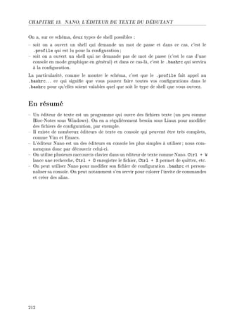 CHAPITRE 13. NANO, L'ÉDITEUR DE TEXTE DU DÉBUTANT
On a, sur ce schéma, deux types de shell possibles :
 soit on a ouvert un shell qui demande un mot de passe et dans ce cas, c'est le
.profile qui est lu pour la conguration ;
 soit on a ouvert un shell qui ne demande pas de mot de passe (c'est le cas d'une
console en mode graphique en général) et dans ce cas-là, c'est le .bashrc qui servira
à la conguration.
La particularité, comme le montre le schéma, c'est que le .profile fait appel au
.bashrc. .. ce qui signie que vous pouvez faire toutes vos congurations dans le
.bashrc pour qu'elles soient valables quel que soit le type de shell que vous ouvrez.
En résumé
 Un éditeur de texte est un programme qui ouvre des chiers texte (un peu comme
Bloc-Notes sous Windows). On en a régulièrement besoin sous Linux pour modier
des chiers de conguration, par exemple.
 Il existe de nombreux éditeurs de texte en console qui peuvent être très complets,
comme Vim et Emacs.
 L'éditeur Nano est un des éditeurs en console les plus simples à utiliser ; nous com-
mençons donc par découvrir celui-ci.
 On utilise plusieurs raccourcis clavier dans un éditeur de texte comme Nano. Ctrl + W
lance une recherche, Ctrl + O enregistre le chier, Ctrl + X permet de quitter, etc.
 On peut utiliser Nano pour modier son chier de conguration .bashrc et person-
naliser sa console. On peut notamment s'en servir pour colorer l'invite de commandes
et créer des alias.
212
 