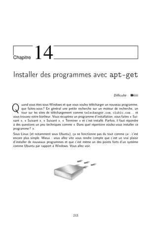 Chapitre 14
Installer des programmes avec apt-get
Diculté :
Quand vous êtes sous Windows et que vous voulez télécharger un nouveau programme,
que faites-vous? En général une petite recherche sur un moteur de recherche, un
tour sur les sites de téléchargement comme telecharger.com, clubic.com... et
vous trouvez votre bonheur. Vous récupérez un programme d'installation, vous faites  Sui-
vant ,  Suivant ,  Suivant ,  Terminer  et c'est installé. Parfois, il faut répondre
à des questions un peu techniques comme  Dans quel répertoire voulez-vous installer ce
programme? .
Sous Linux (et notamment sous Ubuntu), ça ne fonctionne pas du tout comme ça : c'est
encore plus simple. Mieux : vous allez vite vous rendre compte que c'est un vrai plaisir
d'installer de nouveaux programmes et que c'est même un des points forts d'un système
comme Ubuntu par rapport à Windows. Vous allez voir.
213
 