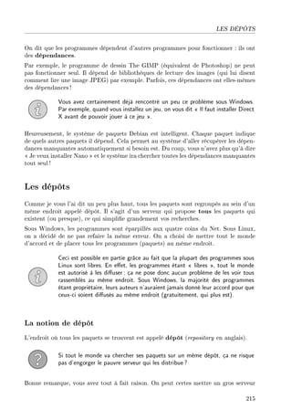 LES DÉPÔTS
On dit que les programmes dépendent d'autres programmes pour fonctionner : ils ont
des dépendances.
Par exemple, le programme de dessin The GIMP (équivalent de Photoshop) ne peut
pas fonctionner seul. Il dépend de bibliothèques de lecture des images (qui lui disent
comment lire une image JPEG) par exemple. Parfois, ces dépendances ont elles-mêmes
des dépendances !
Vous avez certainement déjà rencontré un peu ce problème sous Windows.
Par exemple, quand vous installez un jeu, on vous dit  Il faut installer Direct
X avant de pouvoir jouer à ce jeu .
Heureusement, le système de paquets Debian est intelligent. Chaque paquet indique
de quels autres paquets il dépend. Cela permet au système d'aller récupérer les dépen-
dances manquantes automatiquement si besoin est. Du coup, vous n'avez plus qu'à dire
 Je veux installer Nano  et le système ira chercher toutes les dépendances manquantes
tout seul !
Les dépôts
Comme je vous l'ai dit un peu plus haut, tous les paquets sont regroupés au sein d'un
même endroit appelé dépôt. Il s'agit d'un serveur qui propose tous les paquets qui
existent (ou presque), ce qui simplie grandement vos recherches.
Sous Windows, les programmes sont éparpillés aux quatre coins du Net. Sous Linux,
on a décidé de ne pas refaire la même erreur. On a choisi de mettre tout le monde
d'accord et de placer tous les programmes (paquets) au même endroit.
Ceci est possible en partie grâce au fait que la plupart des programmes sous
Linux sont libres. En eet, les programmes étant  libres , tout le monde
est autorisé à les diuser; ça ne pose donc aucun problème de les voir tous
rassemblés au même endroit. Sous Windows, la majorité des programmes
étant propriétaire, leurs auteurs n'auraient jamais donné leur accord pour que
ceux-ci soient diusés au même endroit (gratuitement, qui plus est).
La notion de dépôt
L'endroit où tous les paquets se trouvent est appelé dépôt (repository en anglais).
Si tout le monde va chercher ses paquets sur un même dépôt, ça ne risque
pas d'engorger le pauvre serveur qui les distribue?
Bonne remarque, vous avez tout à fait raison. On peut certes mettre un gros serveur
215
 