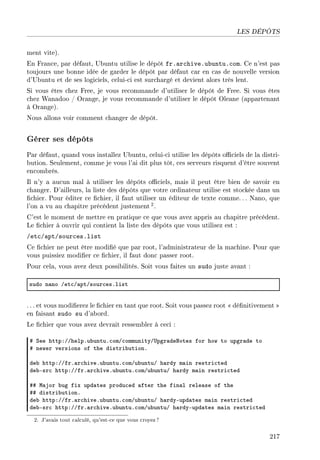LES DÉPÔTS
ment vite).
En France, par défaut, Ubuntu utilise le dépôt fr.archive.ubuntu.com. Ce n'est pas
toujours une bonne idée de garder le dépôt par défaut car en cas de nouvelle version
d'Ubuntu et de ses logiciels, celui-ci est surchargé et devient alors très lent.
Si vous êtes chez Free, je vous recommande d'utiliser le dépôt de Free. Si vous êtes
chez Wanadoo / Orange, je vous recommande d'utiliser le dépôt Oleane (appartenant
à Orange).
Nous allons voir comment changer de dépôt.
Gérer ses dépôts
Par défaut, quand vous installez Ubuntu, celui-ci utilise les dépôts ociels de la distri-
bution. Seulement, comme je vous l'ai dit plus tôt, ces serveurs risquent d'être souvent
encombrés.
Il n'y a aucun mal à utiliser les dépôts ociels, mais il peut être bien de savoir en
changer. D'ailleurs, la liste des dépôts que votre ordinateur utilise est stockée dans un
chier. Pour éditer ce chier, il faut utiliser un éditeur de texte comme. . . Nano, que
l'on a vu au chapitre précédent justement2.
C'est le moment de mettre en pratique ce que vous avez appris au chapitre précédent.
Le chier à ouvrir qui contient la liste des dépôts que vous utilisez est :
/etc/apt/sources.list
Ce chier ne peut être modié que par root, l'administrateur de la machine. Pour que
vous puissiez modier ce chier, il faut donc passer root.
Pour cela, vous avez deux possibilités. Soit vous faites un sudo juste avant :
sudo n—no Get™G—ptGsour™esFlist
. .. et vous modierez le chier en tant que root. Soit vous passez root  dénitivement 
en faisant sudo su d'abord.
Le chier que vous avez devrait ressembler à ceci :
5 ƒee httpXGGhelpFu˜untuF™omG™ommunityG…pgr—dexotes for how to upgr—de to
5 newer versions of the distri˜utionF
de˜ httpXGGfrF—r™hiveFu˜untuF™omGu˜untuG h—rdy m—in restri™ted
de˜Esr™ httpXGGfrF—r™hiveFu˜untuF™omGu˜untuG h—rdy m—in restri™ted
55 w—jor ˜ug fix upd—tes produ™ed —fter the fin—l rele—se of the
55 distri˜utionF
de˜ httpXGGfrF—r™hiveFu˜untuF™omGu˜untuG h—rdyEupd—tes m—in restri™ted
de˜Esr™ httpXGGfrF—r™hiveFu˜untuF™omGu˜untuG h—rdyEupd—tes m—in restri™ted
2. J'avais tout calculé, qu'est-ce que vous croyez?
217
 