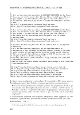 CHAPITRE 14. INSTALLER DES PROGRAMMES AVEC APT-GET
55 xFfF softw—re from this repository is ix„s‚iv‰ …xƒ…€€y‚„ih ˜y the …˜untu
55 te—mD —nd m—y not ˜e under — free li™en™eF €le—se s—tisfy yourself —s to
55 your rights to use the softw—reF elsoD ple—se note th—t softw—re in
55 universe ‡svv xy„ re™eive —ny review or upd—tes from the …˜untu se™urity
55 te—mF
de˜ httpXGGfrF—r™hiveFu˜untuF™omGu˜untuG h—rdy universe
de˜Esr™ httpXGGfrF—r™hiveFu˜untuF™omGu˜untuG h—rdy universe
55 xFfF softw—re from this repository is ix„s‚iv‰ …xƒ…€€y‚„ih ˜y the …˜untu
55 te—mD —nd m—y not ˜e under — free li™en™eF €le—se s—tisfy yourself —s to
55 your rights to use the softw—reF elsoD ple—se note th—t softw—re in
55 multiverse ‡svv xy„ re™eive —ny review or upd—tes from the …˜untu
55 se™urity te—mF
de˜ httpXGGfrF—r™hiveFu˜untuF™omGu˜untuG h—rdy multiverse
de˜Esr™ httpXGGfrF—r™hiveFu˜untuF™omGu˜untuG h—rdy multiverse
55 …n™omment the following two lines to —dd softw—re from the 9˜—™kports9
55 repositoryF
55 xFfF softw—re from this repository m—y not h—ve ˜een tested —s
55 extensively —s th—t ™ont—ined in the m—in rele—seD —lthough it in™ludes
55 newer versions of some —ppli™—tions whi™h m—y provide useful fe—turesF
55 elsoD ple—se note th—t softw—re in ˜—™kports ‡svv xy„ re™eive —ny review
55 or upd—tes from the …˜untu se™urity te—mF
5 de˜ httpXGGfrF—r™hiveFu˜untuF™omGu˜untuG h—rdyE˜—™kports m—in restri™ted
→ universe multiverse
5 de˜Esr™ httpXGGfrF—r™hiveFu˜untuF™omGu˜untuG h—rdyE˜—™kports m—in restri™ted
→ universe multiverse
de˜ httpXGGse™urityFu˜untuF™omGu˜untu h—rdyEse™urity m—in restri™ted
de˜Esr™ httpXGGse™urityFu˜untuF™omGu˜untu h—rdyEse™urity m—in restri™ted
de˜ httpXGGse™urityFu˜untuF™omGu˜untu h—rdyEse™urity universe
de˜Esr™ httpXGGse™urityFu˜untuF™omGu˜untu h—rdyEse™urity universe
de˜ httpXGGse™urityFu˜untuF™omGu˜untu h—rdyEse™urity multiverse
de˜Esr™ httpXGGse™urityFu˜untuF™omGu˜untu h—rdyEse™urity multiverse
Les lignes commençant par un # sont des lignes de commentaires. Elles seront ignorées.
Normalement, chaque ligne du chier commence par une de ces deux directives :
 deb : pour télécharger la version compilée (binaire) des programmes. C'est ce que
vous voudrez faire dans la plupart des cas car c'est la version  prête à l'emploi  ;
 deb-src : permet de récupérer le code source du programme. Généralement, vous
n'en avez pas besoin, sauf si vous êtes curieux et que vous voulez voir la source d'un
programme3.
A priori seules les lignes deb nous intéressent. On pourrait même supprimer (ou com-
menter) les lignes deb-src, récupérer les sources n'ayant aucun intérêt pour nous.
Voici une ligne  type  :
3. C'est l'avantage des logiciels libres de pouvoir consulter la source des programmes!
218
 