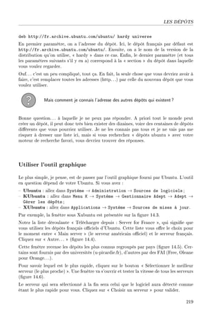 LES DÉPÔTS
deb http://fr.archive.ubuntu.com/ubuntu/ hardy universe
En premier paramètre, on a l'adresse du dépôt. Ici, le dépôt français par défaut est
http://fr.archive.ubuntu.com/ubuntu/. Ensuite, on a le nom de la version de la
distribution qu'on utilise,  hardy  dans ce cas. Enn, le dernier paramètre (et tous
les paramètres suivants s'il y en a) correspond à la  section  du dépôt dans laquelle
vous voulez regarder.
Ouf. .. c'est un peu compliqué, tout ça. En fait, la seule chose que vous devriez avoir à
faire, c'est remplacer toutes les adresses (http. ..) par celle du nouveau dépôt que vous
voulez utiliser.
Mais comment je connais l'adresse des autres dépôts qui existent?
Bonne question.. . à laquelle je ne peux pas répondre. A priori tout le monde peut
créer un dépôt, il peut donc très bien exister des dizaines, voire des centaines de dépôts
diérents que vous pourriez utiliser. Je ne les connais pas tous et je ne vais pas me
risquer à dresser une liste ici, mais si vous recherchez  dépôts ubuntu  avec votre
moteur de recherche favori, vous devriez trouver des réponses.
Utiliser l'outil graphique
Le plus simple, je pense, est de passer par l'outil graphique fourni par Ubuntu. L'outil
en question dépend de votre Ubuntu. Si vous avez :
 Ubuntu : allez dans Système → Administration → Sources de logiciels ;
 KUbuntu : allez dans Menu K → Système → Gestionnaire Adept → Adept →
Gérer les dépôts ;
 XUbuntu : allez dans Applications → Système → Sources de mises à jour.
Par exemple, la fenêtre sous Xubuntu est présentée sur la gure 14.3.
Notez la liste déroulante  Télécharger depuis : Server for France , qui signie que
vous utilisez les dépôts français ociels d'Ubuntu. Cette liste vous ore le choix pour
le moment entre  Main server  (le serveur américain ociel) et le serveur français.
Cliquez sur  Autre.. .  (gure 14.4).
Cette fenêtre recense les dépôts les plus connus regroupés par pays (gure 14.5). Cer-
tains sont fournis par des universités (u-picardie.fr), d'autres par des FAI (Free, Oleane
pour Orange. ..).
Pour savoir lequel est le plus rapide, cliquez sur le bouton  Sélectionner le meilleur
serveur (le plus proche) . Une fenêtre va s'ouvrir et tester la vitesse de tous les serveurs
(gure 14.6).
Le serveur qui sera sélectionné à la n sera celui que le logiciel aura détecté comme
étant le plus rapide pour vous. Cliquez sur  Choisir un serveur  pour valider.
219
 