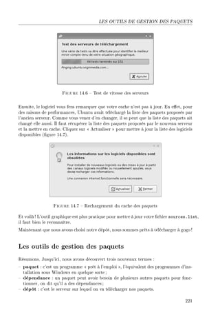 LES OUTILS DE GESTION DES PAQUETS
Figure 14.6  Test de vitesse des serveurs
Ensuite, le logiciel vous fera remarquer que votre cache n'est pas à jour. En eet, pour
des raisons de performances, Ubuntu avait téléchargé la liste des paquets proposés par
l'ancien serveur. Comme vous venez d'en changer, il se peut que la liste des paquets ait
changé elle aussi. Il faut récupérer la liste des paquets proposés par le nouveau serveur
et la mettre en cache. Cliquez sur  Actualiser  pour mettre à jour la liste des logiciels
disponibles (gure 14.7).
Figure 14.7  Rechargement du cache des paquets
Et voilà ! L'outil graphique est plus pratique pour mettre à jour votre chier sources.list,
il faut bien le reconnaître.
Maintenant que nous avons choisi notre dépôt, nous sommes prêts à télécharger à gogo !
Les outils de gestion des paquets
Résumons. Jusqu'ici, nous avons découvert trois nouveaux termes :
 paquet : c'est un programme  prêt à l'emploi , l'équivalent des programmes d'ins-
tallation sous Windows en quelque sorte;
 dépendance : un paquet peut avoir besoin de plusieurs autres paquets pour fonc-
tionner, on dit qu'il a des dépendances ;
 dépôt : c'est le serveur sur lequel on va télécharger nos paquets.
221
 