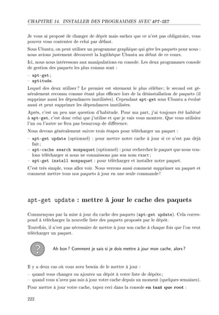 CHAPITRE 14. INSTALLER DES PROGRAMMES AVEC APT-GET
Je vous ai proposé de changer de dépôt mais sachez que ce n'est pas obligatoire, vous
pouvez vous contenter de celui par défaut.
Sous Ubuntu, on peut utiliser un programme graphique qui gère les paquets pour nous :
nous avions justement découvert la logithèque Ubuntu au début de ce cours.
Ici, nous nous intéressons aux manipulations en console. Les deux programmes console
de gestion des paquets les plus connus sont :
 apt-get ;
 aptitude.
Lequel des deux utiliser ? Le premier est sûrement le plus célèbre; le second est gé-
néralement reconnu comme étant plus ecace lors de la désinstallation de paquets (il
supprime aussi les dépendances inutilisées). Cependant apt-get sous Ubuntu a évolué
aussi et peut supprimer les dépendances inutilisées.
Après, c'est un peu une question d'habitude. Pour ma part, j'ai toujours été habitué
à apt-get, c'est donc celui que j'utilise et que je vais vous montrer. Que vous utilisiez
l'un ou l'autre ne fera pas beaucoup de diérence.
Nous devons généralement suivre trois étapes pour télécharger un paquet :
 apt-get update (optionnel) : pour mettre notre cache à jour si ce n'est pas déjà
fait ;
 apt-cache search monpaquet (optionnel) : pour rechercher le paquet que nous vou-
lons télécharger si nous ne connaissons pas son nom exact ;
 apt-get install monpaquet : pour télécharger et installer notre paquet.
C'est très simple, vous allez voir. Nous verrons aussi comment supprimer un paquet et
comment mettre tous nos paquets à jour en une seule commande !
apt-get update : mettre à jour le cache des paquets
Commençons par la mise à jour du cache des paquets (apt-get update). Cela corres-
pond à télécharger la nouvelle liste des paquets proposés par le dépôt.
Toutefois, il n'est pas nécessaire de mettre à jour son cache à chaque fois que l'on veut
télécharger un paquet.
Ah bon? Comment je sais si je dois mettre à jour mon cache, alors?
Il y a deux cas où vous avez besoin de le mettre à jour :
 quand vous changez ou ajoutez un dépôt à votre liste de dépôts ;
 quand vous n'avez pas mis à jour votre cache depuis un moment (quelques semaines).
Pour mettre à jour votre cache, tapez ceci dans la console en tant que root :
222
 