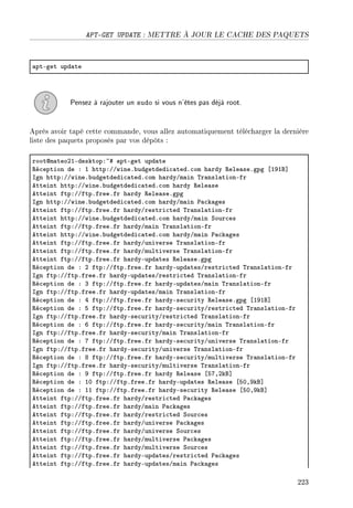 APT-GET UPDATE : METTRE À JOUR LE CACHE DES PAQUETS
—ptEget upd—te
Pensez à rajouter un sudo si vous n'êtes pas déjà root.
Après avoir tapé cette commande, vous allez automatiquement télécharger la dernière
liste des paquets proposés par vos dépôts :
rootdm—teoPIEdesktopX~5 —ptEget upd—te
‚é™eption de X I httpXGGwineF˜udgetdedi™—tedF™om h—rdy ‚ele—seFgpg ‘IWIf“
sgn httpXGGwineF˜udgetdedi™—tedF™om h—rdyGm—in „r—nsl—tionEfr
etteint httpXGGwineF˜udgetdedi™—tedF™om h—rdy ‚ele—se
etteint ftpXGGftpFfreeFfr h—rdy ‚ele—seFgpg
sgn httpXGGwineF˜udgetdedi™—tedF™om h—rdyGm—in €—™k—ges
etteint ftpXGGftpFfreeFfr h—rdyGrestri™ted „r—nsl—tionEfr
etteint httpXGGwineF˜udgetdedi™—tedF™om h—rdyGm—in ƒour™es
etteint ftpXGGftpFfreeFfr h—rdyGm—in „r—nsl—tionEfr
etteint httpXGGwineF˜udgetdedi™—tedF™om h—rdyGm—in €—™k—ges
etteint ftpXGGftpFfreeFfr h—rdyGuniverse „r—nsl—tionEfr
etteint ftpXGGftpFfreeFfr h—rdyGmultiverse „r—nsl—tionEfr
etteint ftpXGGftpFfreeFfr h—rdyEupd—tes ‚ele—seFgpg
‚é™eption de X P ftpXGGftpFfreeFfr h—rdyEupd—tesGrestri™ted „r—nsl—tionEfr
sgn ftpXGGftpFfreeFfr h—rdyEupd—tesGrestri™ted „r—nsl—tionEfr
‚é™eption de X Q ftpXGGftpFfreeFfr h—rdyEupd—tesGm—in „r—nsl—tionEfr
sgn ftpXGGftpFfreeFfr h—rdyEupd—tesGm—in „r—nsl—tionEfr
‚é™eption de X R ftpXGGftpFfreeFfr h—rdyEse™urity ‚ele—seFgpg ‘IWIf“
‚é™eption de X S ftpXGGftpFfreeFfr h—rdyEse™urityGrestri™ted „r—nsl—tionEfr
sgn ftpXGGftpFfreeFfr h—rdyEse™urityGrestri™ted „r—nsl—tionEfr
‚é™eption de X T ftpXGGftpFfreeFfr h—rdyEse™urityGm—in „r—nsl—tionEfr
sgn ftpXGGftpFfreeFfr h—rdyEse™urityGm—in „r—nsl—tionEfr
‚é™eption de X U ftpXGGftpFfreeFfr h—rdyEse™urityGuniverse „r—nsl—tionEfr
sgn ftpXGGftpFfreeFfr h—rdyEse™urityGuniverse „r—nsl—tionEfr
‚é™eption de X V ftpXGGftpFfreeFfr h—rdyEse™urityGmultiverse „r—nsl—tionEfr
sgn ftpXGGftpFfreeFfr h—rdyEse™urityGmultiverse „r—nsl—tionEfr
‚é™eption de X W ftpXGGftpFfreeFfr h—rdy ‚ele—se ‘SUDPkf“
‚é™eption de X IH ftpXGGftpFfreeFfr h—rdyEupd—tes ‚ele—se ‘SHDWkf“
‚é™eption de X II ftpXGGftpFfreeFfr h—rdyEse™urity ‚ele—se ‘SHDWkf“
etteint ftpXGGftpFfreeFfr h—rdyGrestri™ted €—™k—ges
etteint ftpXGGftpFfreeFfr h—rdyGm—in €—™k—ges
etteint ftpXGGftpFfreeFfr h—rdyGrestri™ted ƒour™es
etteint ftpXGGftpFfreeFfr h—rdyGuniverse €—™k—ges
etteint ftpXGGftpFfreeFfr h—rdyGuniverse ƒour™es
etteint ftpXGGftpFfreeFfr h—rdyGmultiverse €—™k—ges
etteint ftpXGGftpFfreeFfr h—rdyGmultiverse ƒour™es
etteint ftpXGGftpFfreeFfr h—rdyEupd—tesGrestri™ted €—™k—ges
etteint ftpXGGftpFfreeFfr h—rdyEupd—tesGm—in €—™k—ges
223
 