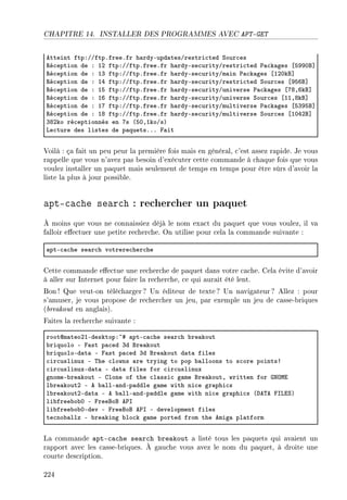 CHAPITRE 14. INSTALLER DES PROGRAMMES AVEC APT-GET
etteint ftpXGGftpFfreeFfr h—rdyEupd—tesGrestri™ted ƒour™es
‚é™eption de X IP ftpXGGftpFfreeFfr h—rdyEse™urityGrestri™ted €—™k—ges ‘SWWHf“
‚é™eption de X IQ ftpXGGftpFfreeFfr h—rdyEse™urityGm—in €—™k—ges ‘IPHkf“
‚é™eption de X IR ftpXGGftpFfreeFfr h—rdyEse™urityGrestri™ted ƒour™es ‘WSTf“
‚é™eption de X IS ftpXGGftpFfreeFfr h—rdyEse™urityGuniverse €—™k—ges ‘UVDTkf“
‚é™eption de X IT ftpXGGftpFfreeFfr h—rdyEse™urityGuniverse ƒour™es ‘IIDVkf“
‚é™eption de X IU ftpXGGftpFfreeFfr h—rdyEse™urityGmultiverse €—™k—ges ‘SQWSf“
‚é™eption de X IV ftpXGGftpFfreeFfr h—rdyEse™urityGmultiverse ƒour™es ‘IHRPf“
QVPko ré™eptionnés en Us @SHDIkoGsA
ve™ture des listes de p—quetsFFF p—it
Voilà : ça fait un peu peur la première fois mais en général, c'est assez rapide. Je vous
rappelle que vous n'avez pas besoin d'exécuter cette commande à chaque fois que vous
voulez installer un paquet mais seulement de temps en temps pour être sûrs d'avoir la
liste la plus à jour possible.
apt-cache search : rechercher un paquet
À moins que vous ne connaissiez déjà le nom exact du paquet que vous voulez, il va
falloir eectuer une petite recherche. On utilise pour cela la commande suivante :
—ptE™—™he se—r™h votrere™her™he
Cette commande eectue une recherche de paquet dans votre cache. Cela évite d'avoir
à aller sur Internet pour faire la recherche, ce qui aurait été lent.
Bon ! Que veut-on télécharger ? Un éditeur de texte ? Un navigateur? Allez : pour
s'amuser, je vous propose de rechercher un jeu, par exemple un jeu de casse-briques
(breakout en anglais).
Faites la recherche suivante :
rootdm—teoPIEdesktopX~5 —ptE™—™he se—r™h ˜re—kout
˜riquolo E p—st p—™ed Qd fre—kout
˜riquoloEd—t— E p—st p—™ed Qd fre—kout d—t— files
™ir™uslinux E „he ™lowns —re trying to pop ˜—lloons to s™ore points3
™ir™uslinuxEd—t— E d—t— files for ™ir™uslinux
gnomeE˜re—kout E glone of the ™l—ssi™ g—me fre—koutD written for qxywi
l˜re—koutP E e ˜—llE—ndEp—ddle g—me with ni™e gr—phi™s
l˜re—koutPEd—t— E e ˜—llE—ndEp—ddle g—me with ni™e gr—phi™s @he„e psviƒA
li˜free˜o˜H E preefof e€s
li˜free˜o˜HEdev E preefof e€s E development files
te™no˜—llz E ˜re—king ˜lo™k g—me ported from the emig— pl—tform
La commande apt-cache search breakout a listé tous les paquets qui avaient un
rapport avec les casse-briques. À gauche vous avez le nom du paquet, à droite une
courte description.
224
 
