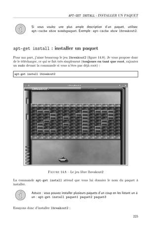 APT-GET INSTALL : INSTALLER UN PAQUET
Si vous voulez une plus ample description d'un paquet, utilisez
apt-cache show nomdupaquet. Exemple : apt-cache show lbreakout2.
apt-get install : installer un paquet
Pour ma part, j'aime beaucoup le jeu lbreakout2 (gure 14.8). Je vous propose donc
de le télécharger, ce qui se fait très simplement (toujours en tant que root, rajoutez
un sudo devant la commande si vous n'êtes pas déjà root) :
—ptEget inst—ll l˜re—koutP
Figure 14.8  Le jeu libre lbreakout2
La commande apt-get install attend que vous lui donniez le nom du paquet à
installer.
Astuce : vous pouvez installer plusieurs paquets d'un coup en les listant un à
un : apt-get install paquet1 paquet2 paquet3
Essayons donc d'installer lbreakout2 :
225
 