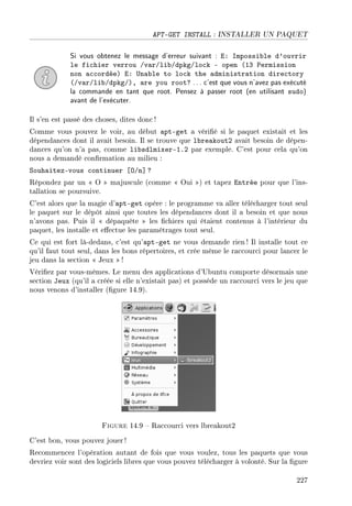 APT-GET INSTALL : INSTALLER UN PAQUET
Si vous obtenez le message d'erreur suivant : E: Impossible d'ouvrir
le fichier verrou /var/lib/dpkg/lock - open (13 Permission
non accordée) E: Unable to lock the administration directory
(/var/lib/dpkg/), are you root? ... c'est que vous n'avez pas exécuté
la commande en tant que root. Pensez à passer root (en utilisant sudo)
avant de l'exécuter.
Il s'en est passé des choses, dites donc!
Comme vous pouvez le voir, au début apt-get a vérié si le paquet existait et les
dépendances dont il avait besoin. Il se trouve que lbreakout2 avait besoin de dépen-
dances qu'on n'a pas, comme libsdlmixer-1.2 par exemple. C'est pour cela qu'on
nous a demandé conrmation au milieu :
Souhaitez-vous continuer [O/n] ?
Répondez par un  O  majuscule (comme  Oui ) et tapez Entrée pour que l'ins-
tallation se poursuive.
C'est alors que la magie d'apt-get opère : le programme va aller télécharger tout seul
le paquet sur le dépôt ainsi que toutes les dépendances dont il a besoin et que nous
n'avons pas. Puis il  dépaquète  les chiers qui étaient contenus à l'intérieur du
paquet, les installe et eectue les paramétrages tout seul.
Ce qui est fort là-dedans, c'est qu'apt-get ne vous demande rien ! Il installe tout ce
qu'il faut tout seul, dans les bons répertoires, et crée même le raccourci pour lancer le
jeu dans la section  Jeux  !
Vériez par vous-mêmes. Le menu des applications d'Ubuntu comporte désormais une
section Jeux (qu'il a créée si elle n'existait pas) et possède un raccourci vers le jeu que
nous venons d'installer (gure 14.9).
Figure 14.9  Raccourci vers lbreakout2
C'est bon, vous pouvez jouer !
Recommencez l'opération autant de fois que vous voulez, tous les paquets que vous
devriez voir sont des logiciels libres que vous pouvez télécharger à volonté. Sur la gure
227
 