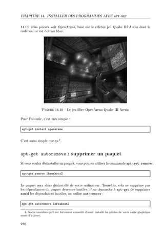 CHAPITRE 14. INSTALLER DES PROGRAMMES AVEC APT-GET
14.10, vous pouvez voir OpenArena, basé sur le célèbre jeu Quake III Arena dont le
code source est devenu libre.
Figure 14.10  Le jeu libre OpenArena Quake III Arena
Pour l'obtenir, c'est très simple :
—ptEget inst—ll open—ren—
C'est aussi simple que ça4.
apt-get autoremove : supprimer un paquet
Si vous voulez désinstaller un paquet, vous pouvez utiliser la commande apt-get remove :
—ptEget remove l˜re—koutP
Le paquet sera alors désinstallé de votre ordinateur. Toutefois, cela ne supprime pas
les dépendances du paquet devenues inutiles. Pour demander à apt-get de supprimer
aussi les dépendances inutiles, on utilise autoremove :
—ptEget —utoremove l˜re—koutP
4. Notez toutefois qu'il est fortement conseillé d'avoir installé les pilotes de votre carte graphique
avant d'y jouer.
228
 