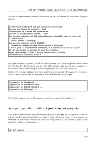 APT-GET UPGRADE : METTRE À JOUR TOUS LES PAQUETS
Faisons un autoremove, comme ça nous serons sûrs de libérer un maximum d'espace
disque.
rootdm—teoPIEdesktopX~5 —ptEget —utoremove l˜re—koutP
ve™ture des listes de p—quetsFFF p—it
gonstru™tion de l9—r˜re des dépend—n™es
ve™ture de l9inform—tion d9ét—tFFF p—it
ves p—quets suiv—nts ont été —utom—tiquement inst—llés m—is ne sont plus
→ né™ess—ires X
li˜sdlEmixerIFP li˜smpegH
ves p—quets suiv—nts seront ixvi†Éƒ X
l˜re—koutP l˜re—koutPEd—t— li˜sdlEmixerIFP li˜smpegH
H mis à jourD H nouvellement inst—llésD R à enlever et H non mis à jourF
sl est né™ess—ire de prendre Ho d—ns les —r™hivesF
eprès dép—quet—geD SQSVko d9esp—™e disque seront li˜érésF
ƒouh—itezEvous ™ontinuer ‘yGn“ c
apt-get analyse le paquet, vérie les dépendances qu'il peut supprimer sans risque
(c'est-à-dire les dépendances qui ne sont plus utilisées par aucun autre paquet) et
calcule la taille d'espace disque libéré (un peu plus de 5 Mo dans mon cas).
Faites  O  pour conrmer que vous voulez bien désinstaller le paquet et ses dépen-
dances. Vous voyez alors les paquets se faire désinstaller par apt-get :
ƒuppression de l˜re—koutP FFF
ƒuppression de l˜re—koutPEd—t— FFF
ƒuppression de li˜sdlEmixerIFP FFF
ƒuppression de li˜smpegH FFF
C'est ni, le paquet et ses dépendances sont proprement désinstallés. :-)
apt-get upgrade : mettre à jour tous les paquets
Une autre fonctionnalité particulièrement géniale d'apt-get est sa capacité à mettre
à jour tous les paquets installés sur votre système d'un seul coup. Le programme ira
chercher les nouvelles versions de tous vos programmes et les mettra à jour si une
nouvelle version est disponible :
—ptEget upgr—de
229
 